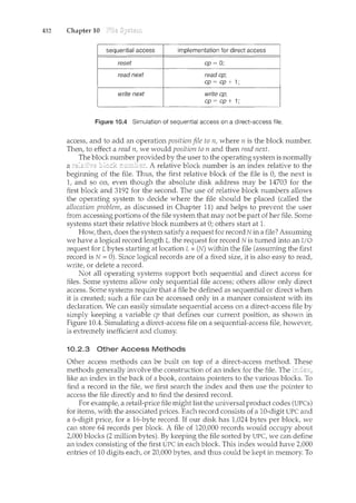 432 Chapter 10
Figure 10.4 Simulation of sequential access on a direct-access file.
access, and to add an operation position file to n, where n is the block number.
Then, to effect a read n, we would position to n and then read next.
The block number by the user to the operating system is normally
a A relative block number is an index relative to the
begirm.ing of the file. Thus, the first relative block of the file is 0, the next is
1, and so on, even though the absolute disk address may be 14703 for the
first block and 3192 for the second. The use of relative block numbers allows
the operating system to decide where the file should be placed (called the
allocation problem, as discussed in Chapter 11) and helps to prevent the user
from accessing portions of the file system that may not be part of her file. Some
systems start their relative block numbers at 0; others start at 1.
How, then, does the system satisfy a request for record Nina file? Assuming
we have a logical record length L, the request for record N is turned into an I/0
request for L bytes starting at location L *(N) within the file (assuming the first
record is N = 0). Since logical records are of a fixed size, it is also easy to read,
write, or delete a record.
Not all operating systems support both sequential and direct access for
files. Some systems allow only sequential file access; others allow only direct
access. Some systems require that a file be defined as sequential or direct when
it is created; such a file can be accessed only in a manner consistent with its
declaration. We can easily simulate sequential access on a direct-access file by
simply keeping a variable cp that defines our current position, as shown in
Figure 10.4. Simulating a direct-access file on a sequential-access file, however,
is extremely inefficient and clumsy.
10.2.3 Other Access Methods
Other access methods can be built on top of a direct-access method. These
methods generally involve the construction of an index for the file. The
like an index in the back of a contains pointers to the various blocks. To
find a record in the file, we first search the index and then use the to
access the file directly and to find the desired record.
For example, a retail-price file might list the universal codes (UPCs)
items, with the associated prices. Each record consists a 10-digit UPC and
a 6-digit price, a 16-byte record. If our disk has 1,024 bytes per we
can store 64 records per block. A file of 120,000 records would occupy about
2,000 blocks (2 million bytes). By keeping the file sorted by UPC, we can define
an index consisting of the first UPC in each block. This index would have
entries of 10 digits each, or 20,000 bytes, and thus could be kept in memory. To
 