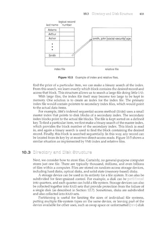10.3
10.3 433
logical record
last name number
Adams
Arthur
Asher
• sm!th,jol:iR!social~security[ age
.
/
•
e
..... smith ·· .'. '<:/
index file relative file
Figure 10.5 Example of iRdex and relative files.
find the price of a particular item, we can make a binary search of the index.
From this search, we learn exactly which block contains the desired record and
access that block. This structure allows us to search a large file doing little I/0.
With large files, the index file itself may become too large to be kept in
memory. One solution is to create an index for the index file. The primary
index file would contain pointers to secondary index files, which would point
to the actual data items.
For example, IBM's indexed sequential-access method (ISAM) uses a small
master index that points to disk blocks of a secondary index. The secondary
index blocks point to the actual file blocks. The file is kept sorted on a defined
key. To find a particular item, we first make a binary search of the master index,
which provides the block number of the secondary index. This block is read
in, and again a binary search is used to find the block containing the desired
record. Finally, this block is searched sequentially. In this way, any record can
be located from its key by at most two direct-access reads. Figure 10.5 shows a
similar situation as implemented by VMS index and relative files.
Next, we consider how to store files. Certainly, no general-purpose computer
stores just one file. There are typically thousand, millions, and even billions
of files within a computer. Files are stored on random-access storage devices,
including hard disks, optical disks, and solid state (memory-based) disks.
A storage device can be used in its entirety for a file system. It can also be
subdivided for finer-grained control. For example, a disk can be
into quarters, and each quarter can hold a file system. Storage devices can also
be collected together into RAID sets that provide protection from the failure of
a single disk (as described in Section 12.7). Sometimes, disks are subdivided
and also collected into RAID sets.
Partitioning is useful for limiting the sizes of individual file systems,
putting multiple file-system types on the same device, or leaving part of the
device available for other uses, such as swap space or unformatted (rz;c:.v) disk
 