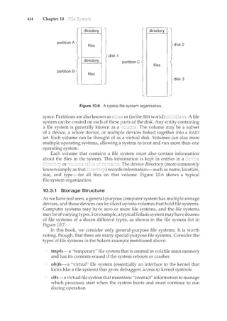 434 Chapter 10
directory . directory
partition A
files disk 2
1-7--~~···~ disk 1
directory partition C
files
partition B
files
disk 3
Figure 10.6 A typical file-system organization.
space. Partitions are also known as or (in the IBM world) A file
system can be created on each of these parts of the disk. Any entity containing
a file system is generally known as a The volume may be a subset
of a device, a whole device, or multiple devices linked together into a RAID
set. Each volume can be thought of as a virtual disk. Volumes can also store
multiple operating systems, allowing a system to boot and run more than one
operating system.
Each volume that contains a file system must also contain information
about the files in the system. This information is kept in entries in a
or ~ The device directory (more commonly
known simply as that records information-such as name, location,
size, and type-for all files on that volume. Figure 10.6 shows a typical
file-system organization.
10.3.1 Storage Structure
As we have just seen, a general-purpose computer system has multiple storage
devices, and those devices can be sliced up into volumes that hold file systems.
Computer systems may have zero or more file systems, and the file systems
may be ofvarying types. For example, a typical Solaris system may have dozens
of file systems of a dozen different types, as shown in the file system list in
Fig1-1re 10.7.
In this book, we consider only general-purpose file systems. It is worth
noting, though, that there are many special-purpose file systems. Consider the
types of file systems in the Solaris example mentioned above:
tmpfs-a "temporary" file system. that is created in volatile main memory
and has its contents erased if the system reboots or crashes
objfs-a "virtual" file system (essentially an interface to the kernel that
looks like a file system) that gives debuggers access to kernel symbols
dfs-a virtual file system that maintains "contract" information to manage
which processes start when the system boots and must continue to run
during operation
 