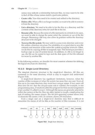 436 Chapter 10
names may indicate a relationship between files, we may want to be able
to find all files whose names match a particular pattern.
Create a file. New files need to be created and added to the directory.
Delete a file. When a file is no longer needed, we want to be able to remove
it from the directory.
List a directory. We need to be able to list the files in a directory and the
contents of the directory entry for each file in the list.
Rename a file. Because the name of a file represents its contents to its users,
we must be able to change the name when the contents or use of the file
changes. Renaming a file may also allow its position within the directory
structure to be changed.
Traverse the file system. We may wish to access every directory and every
file within a directory structure. For reliability, it is a good idea to save the
contents and structure of the entire file system at regular intervals. Often,
we do this by copyin.g all files to magn.etic tape. This technique provides a
backup copy in case of system failure. In addition, if a file is no longer in
use, the file can be copied to tape and the disk space of that file released
for reuse by another file.
In. the following sections, we describe the most common schemes for defining
the logical structure of a directory.
10.3.3 Single-level Directory
The simplest directory structure is the single-level directory. All files are
contained in the same directory, which is easy to support and understand
(Figure 10.8).
A single-level directory has significant limitations, however, when the
number of files increases or when the system has more than one user. Since all
files are in the same directory, they must have unique names. If two users call
their data file test, then the unique-name rule is violated. For example, in one
programming class, 23 students called the program for their second assignment
prog2; another 11 called it assign2. Although file names are generally selected to
reflect the content of the file, they are often limited in length, complicating the
task of making file names unique. The MS-DOS operating system allows only
11-character file names; UNIX, in contrast, allows 255 characters.
Even a single user on a single-level directory may find it difficult to
remember the names of all the files as the number of files increases. It is not
directory
files
Figure 10.8 Single-level directory.
 