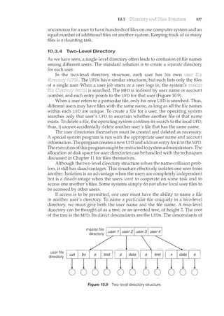 10.3 437
uncommon for a user to have hundreds of files on one computer system and an
equal number of additional files on another system. Keeping track of so many
files is a daunting task.
10.3.4 Two-Level Directory
As we have seen, a single-level directory often leads to confusion of file names
among different users. The standard solution is to create a separate directory
for each user.
In the two-level directory structure, each user has his own
The UFDs have similar structures, but each lists only the files
of a single user. W11en a user job starts or a user logs in, the system's
is searched. The MFD is indexed by user name or account
number, and each entry points to the UFD for that user (Figure 10.9).
When a user refers to a particular file, only his own UFD is searched. Thus,
different users may have files with the same name, as long as all the file names
within each UFD are unique. To create a file for a user, the operating system
searches only that user's UFD to ascertain whether another file of that name
exists. To delete a file, the operating system confines its search to the local UFD;
thus, it cannot accidentally delete another user's file that has the same name.
The user directories themselves must be created and deleted as necessary.
A special system program is run with the appropriate user name and account
information. The program creates a new UFD and adds an entry for it to the MFD.
The execution ofthis program might be restricted to system administrators. The
allocation of disk space for user directories can be handled with the teduciques
discussed in Chapter 11 for files themselves.
Although the two-level directory structure solves the name-collision prob-
lem, it still has disadvantages. This structure effectively isolates one user from
another. Isolation is an advantage when the users are completely independent
but is a disadvantage when the users want to cooperate on some task and to
access one another's files. Some systems simply do not allow local user files to
be accessed by other users.
If access is to be pennitted, one user must have the ability to name a file
in another user's directory. To name a particular file "Lmiquely in a two-level
directory, we must give both the user name and the file name. A two-level
directory can be thought of as a tree, or an inverted tree, of height 2. The root
of the tree is the MFD. Its direct descendants are the UFDs. The descendants of
user file
directory
Figure i 0.9 Two-level directory structure.
 