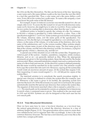 438 Chapter 10
the UFDs are the files themselves. The files are the leaves of the tree. Specifying
a user name and a file name defines a path in the tree from the root (the MFD)
to a leaf (the specified file). Thus, a user name and a file name define a path
name. Every file in the system has a path name. To name a file uniquely, a user
must know the path name of the file desired.
For example, if user A wishes to access her own test file named test, she can
simply refer to test. To access the file named test of user B (with directory-entry
name userb), however, she might have to refer to /userb/test. Every system has
its own syntax for naming files in directories other than the user's own.
Additional syntax is needed to specify the volume of a file. For instance,
in MS-DOS a volume is specified by a letter followed by a colon. Thus, a file
specification mightbe C:userbfest. Some systems go even further and separate
the volume, directory name, and file name parts of the specification. For
instance, in VMS, the file login.com might be specified as: u:[sst.jdeck]login.com;l,
where u is the name of the volume, sst is the name of the directory, jdeck is the
name of the subdirectory, and 1 is the version number. Other systems simply
treat the volume name as part of the directory name. The first name given is
that of the volume, and the rest is the directory and file. For instance, /u/pbg/test
might specify volume u, directory pbg, and file test.
A special case of this situation occurs with the system files. Programs pro-
vided as part of the system-loaders, assemblers, compilers, utility routines,
libraries, and so on-are generally defined as files. When the appropriate
commands are given to the operating system, these files are read by the loader
and executed. Many command interpreters simply treat such a command as the
name of a file to load and execute. As the directory system is defined presently,
this file name would be searched for in the current UFD. One solution would
be to copy the system files into each UFD. However, copying all the system files
would waste an enormous amount of space. (If the system files require 5 MB,
then supporting 12 users would require 5 x 12 == 60 MB just for copies of the
system files.)
The standard solution is to complicate the search procedure slightly. A
special user directory is defined to contain the system files (for example, user
0). Whenever a file name is given to be loaded, the operating system first
searches the local UFD. If the file is found, it is used. Ifit is not found, the system
automatically searches the special user directory that contains the system files.
The sequence of directories searched when a file is named is called the
. The search path can be extended to contain an unlimited list of directories
to search when a command name is given. This method is the one most used
in UNIX and MS-DOS. Systems can also be designed so that each user has his
own search path.
10.3.5 Tree-Structured Directories
Once we have seen how to view a two-level directory as a two-level tree,
the natural generalization is to extend the directory structure to a tree of
arbitrary height (Figure 10.10). This generalization allows users to create their
own subdirectories and to organize their files accordingly. A tree is the most
common directory structure. The tree has a root directory, and every file in the
system has a unique path name.
 