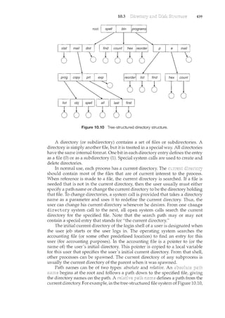 10.3 439
root
ITITI
0 0
Figure i 0.10 Tree-structured directory structure.
A directory (or subdirectory) contains a set of files or subdirectories. A
directory is simply another file, but it is treated in a special way. All directories
have the same internal format. One bit in each directory entry defines the entry
as a file (0) or as a subdirectory (1). Special system calls are used to create and
delete directories.
In normal use, each process has a current directory. The
should contain most of the files that are of current interest to the process.
When reference is made to a file, the current directory is searched. If a file is
needed that is not in the current directory, then the user usually must either
specify a path name or change the current directory to be the directory holding
that file. To change directories, a system call is provided that takes a directory
name as a parameter and uses it to redefine the current directory. Thus, the
user can change his current directory whenever he desires. From one change
directory system call to the next, all open system calls search the current
directory for the specified file. Note that the search path may or may not
contain a special entry that stands for "the current directory."
The initial current directory of the login shell of a user is designated when
the user job starts or the user logs in. The operating system searches the
accounting file (or some other predefined location) to find an entry for this
user (for accounting purposes). In the accounting file is a pointer to (or the
name of) the user's initial directory. This pointer is copied to a local variable
for this user that specifies the user's initial current directory. From that shell,
other processes can be spawned. The current directory of any subprocess is
usually the current directory of the parent when it was spawned.
Path names can be of two types: absolute and relative. An
begins at the root and follows a down to the specified file, giving
the directory names on the path. A defi11es a path from the
current directory. For example, in the tree-structured file system of Figure 10.10,
 