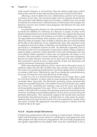 440 Chapter 10
if the current directory is root/spell/mail, then the relative path nan<e prt/jirst
refers to the same file as does the absolute path name root/spell/mail/prt/jirst.
Allowing a user to define her own subdirectories permits her to impose
a structure on her files. This structure might result in separate directories for
files associated with different topics (for example, a subdirectory was created
to hold the text of this book) or different forms of information (for example, the
directory programs may contain source programs; the directory bin may store
all the binaries).
An interesting policy decision in a tree-structured directory concerns how
to handle the deletion of a directory. If a directory is empty, its entry in the
directory that contains it can simplybe deleted. However, suppose the directory
to be deleted is not ernpty but contains several files or subdirectories. One of
two approaches can be taken. Some systems, such as MS-DOS, will not delete a
directory unless it is empty. Thus, to delete a directory, the user must first delete
all the files in that directory. If any subdirectories exist this procedure must
be applied recursively to them, so that they can be deleted also. This approach
can result in a substantial amount of work. An alternative approach, such as
that taken by the UNIX rm command, is to provide an option: when a request is
made to delete a directory, all that directory's files and subdirectories are also
to be deleted. Either approach is fairly easy to implement; the choice is one
of policy. The latter policy is more convenient, but it is also more dangerous,
because an entire directory structure can be removed with one command. If
that command is issued in error, a large number of files and directories will
need to be restored (assuming a backup exists).
With a tree-structured directory system, users can be allowed to access, in
addition to their files, the files of other users. For example, user B can access a
file of user A by specifying its path names. User B can specify either an absolute
or a relative path name. Alternatively, user B can change her current directory
to be user A's directory and access the file by its file names.
A path to a file in a tree-struch1red directory can be longer than a path
in a two-level directory. To allow users to access programs without having to
remember these long paths, the Macintosh operating system automates the
search for executable programs. One method it uses is to maintain a file, called
the Desktop File, containing the metadata code and the name and location
of all executable programs it has seen. When a new hard disk is added to the
system, or the network is accessed, the operating system traverses the directory
structure, searching for executable programs on the device and recording the
pertinent information. This mechanism supports the double-dick execution
functionality described previously. A double-dick on a file causes its creator-
attribute data to be read and the Desktop File to be searched for a match. Once
the match is found, the appropriate executable program is started with the
clicked-on file as its input.
10.3.6 Acyclic-Graph Directories
Consider two programmers who are working on a joint project. The files asso-
ciated with that project can be stored in a subdirectory, separating them from
other projects and files of the two programmers. But since both programmers
are equally responsible for the project, both want the subdirectory to be in
 