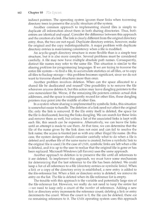 442 Chapter 10
indirect pointers. The operating system ignores these links when traversing
directory trees to preserve the acyclic structure of the system.
Another common approach to implementing shared files is simply to
duplicate all information about them in both sharing directories. Thus, both
entries are identical and equal. Consider the difference between this approach
and the creation of a link. The link is clearly different from the original directory
entry; thus, the two are not equal. Duplicate directory entries, however, make
the original and the copy indistinguishable. A major problem with duplicate
directory entries is maintaining consistency when a file is modified.
An acyclic-graph directory structure is more flexible than is a simple tree
structure, but it is also more complex. Several problems must be considered
carefully. A file may now have multiple absolute path names. Consequently,
distinct file names may refer to the same file. This situation is similar to the
aliasing problem for programming languages. If we are trying to traverse the
entire file system-to find a file, to accumulate statistics on all files, or to copy
all files to backup storage-this problem becomes significant, since we do not
want to traverse shared structures more than once.
Another problem involves deletion. When can the space allocated to a
shared file be deallocated and reused? One possibility is to remove the file
whenever anyone deletes it, but this action may leave dangling pointers to the
now-nonexistent file. Worse, if the remaining file pointers contain actual disk
addresses, and the space is subsequently reused for other files, these dangling
pointers may point into the middle of other files.
In a system where sharing is implemented by symbolic links, this situation
is somewhat easier to handle. The deletion of a link need not affect the original
file; only the link is removed. If the file entry itself is deleted, the space for
the file is deallocated, leaving the links dangling. We can search for these links
and remove them as well, but unless a list of the associated links is kept with
each file, this search can be expensive. Alternatively, we can leave the links
until an attempt is made to use them. At that time, we can determine that the
file of the name given by the link does not exist and can fail to resolve the
link name; the access is treated just as with any other illegal file name. (In this
case, the system designer should consider carefully what to do when a file is
deleted and another file of the same name is created, before a symbolic link to
the original file is used.) In the case of UNIX, symbolic links are left when a file
is deleted, and it is up to the user to realize that the orig:llcal file is gone or has
been replaced. Microsoft Windows (all flavors) uses the same approach.
Another approach to deletion is to preserve the file until all references to
it are deleted. To implement this approach, we must have some mechanism
for determining that the last reference to the file has been deleted. We could
keep a list of all references to a file (directory entries or symbolic links). When
a link or a copy of the directory entry is established, a new entry is added to
the file-reference list. When a link or directory entry is deleted, we remove its
entry on the list. The file is deleted when its file-reference list is empty.
The trouble with this approach is the variable and potentially large size of
the file-reference list. However, we really do not need to keep the entire list
-we need to keep only a count of the number of references. Adding a new
link or directory entry increments the reference count; deleting a link or entry
decrements the count. When the count is 0, the file can be deleted; there are
no remaining references to it. The UNIX operating system uses this approach
 