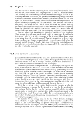 444 Chapter 10
10.4
and the file can be deleted. However, when cycles exist, the reference count
may not be 0 even when it is no longer possible to refer to a directory or file.
This anomaly results from the possibility of self-referencing (or a cycle) in the
directory structure. In this case, we generally need to use a garbage-collection
scheme to determine when the last reference has been deleted and the disk
space can be reallocated. Garbage collection involves traversing the entire file
system, marking everything that can be accessed. Then, a second pass collects
everything that is not marked onto a list of free space. (A similar marking
procedure can be used to ensure that a traversal or search will cover everything
in the file system once and only once.) Garbage collection for a disk-based file
system, however, is extremely time consuming and is thus seldom attempted.
Garbage collection is necessary only because of possible cycles in the graph.
Thus, an acyclic-graph structure is much easier to work with. The difficulty
is to avoid cycles as new links are added to the structure. How do we know
when a new lir1k will complete a cycle? There are algorithms to detect cycles
in graphs; however, they are computationally expensive, especially when the
graph is on disk storage. A simpler algorithm in the special case of directories
and links is to bypass links during directory traversal. Cycles are avoided, and
no extra overhead is incurred.
Just as a file must be opened before it is used, a file system mustbe mountedbefore
it can be available to processes on the system. More specifically, the directory
structure may be built out of multiple volumes, which must be mounted to
make them available within the file-system name space.
The mount procedure is straightforward. The operating system is given the
name of the device and the location within the file structure
where the file system is to be attached. Some operating systems require that a
file system type be provided, while others inspect the structures of the device
and determine the type of file system. Typically, a mount point is an empty
directory. For instance, on a UNIX system, a file system containing a user's home
directories might be mounted as /home; then, to access the directory structure
within that file system, we could precede the directory names with /home, as
in /home/jane. Motmting that file system under /users would result in the path
name /users/jane, which we could use to reach the same directory.
Next, the operating system verifies that the device contains a valid file
system. It does so by asking the device driver to read the device directory
and verifying that the directory has the expected format. Finally, the operating
system notes in its directory structure that a file system is n1.ounted at the
specified mount point. This scheme enables the operating system to traverse
its directory structure, switching among file systems, and even file systems of
varying types, as appropriate.
To illustrate file mounting, consider the file system depicted in Figure
10.13, where the triangles represent subtrees of directories that are of interest.
Figure 10.13(a) shows an existing file system, while Figure 10.13(b) shows an
unmounted volume residing on /device/ds!c. At this point, only the files on the
existing file system can be accessed. Figure 10.14 shows the effects of mounting
 