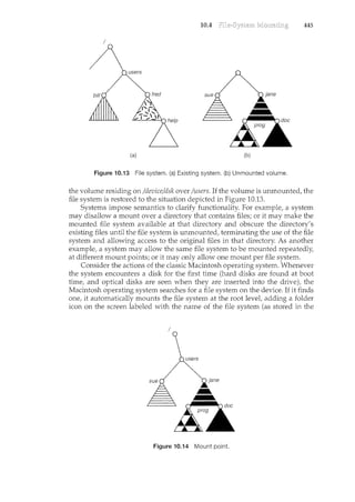 10.4 File-System Mounting 445
bill
(a) (b)
Figure 10.13 File system. (a) Existing system. (b) Unmounted volume.
the volume residing on /device/dsk over /users. If the volume is unmounted, the
file system is restored to the situation depicted in Figure 10.13.
Systems impose semantics to clarify functionality. For example, a system
may disallow a mount over a directory that contains files; or it may make the
mounted file system available at that directory and obscure the directory's
existing files until the file system is unmounted, terminating the use of the file
system and allowing access to the original files in that directory. As another
example, a system may allow the same file system to be mounted repeatedly,
at different mount points; or it may only allow one mount per file system.
Consider the actions of the classic Macintosh operating system. Whenever
the system encounters a disk for the first time (hard disks are found at boot
time, and optical disks are seen when they are inserted into the drive), the
Macintosh operating system searches for a file system on the device. If it finds
one, it automatically mounts the file system at the root level, adding a folder
icon on the screen labeled with the name of the file system (as stored in the
I
Figure 10.14 Mount point.
 
