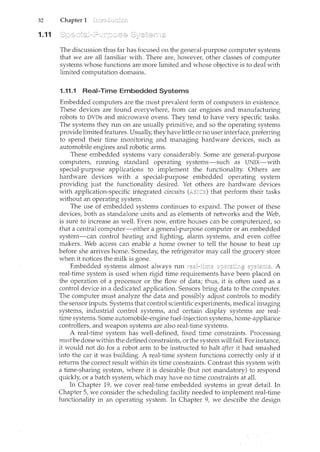 32 Chapter 1
1.11
The discussion thus far has focused on the general-purpose computer systems
that we are all familiar with. There are, however, other classes of computer
systems whose functions are more limited and whose objective is to deal with
limited computation domains.
1.11.1 Real-Time Embedded Systems
Embedded computers are the most prevalent form of computers in existence.
These devices are found everywhere, from car engines and manufacturing
robots to DVDs and microwave ovens. They tend to have very specific tasks.
The systencs they run on are usually primitive, and so the operating systems
provide limited features. Usually, they have little or no user interface, preferring
to spend their time monitoring and managing hardware devices, such as
automobile engines and robotic arms.
These embedded systems vary considerably. Some are general-purpose
computers, running standard operating systems-such as UNIX-with
special-purpose applications to implement the functionality. Others are
hardware devices with a special-purpose embedded operating system
providing just the functionality desired. Yet others are hardware devices
with application-specific integrated circuits that perform their tasks
without an operating system.
The use of embedded systems continues to expand. The power of these
devices, both as standalone units and as elements of networks and the Web,
is sure to increase as well. Even now, entire houses can be computerized, so
that a central computer-either a general-purpose computer or an embedded
system-can control heating and lighting, alarm systems, and even coffee
makers. Web access can enable a home owner to tell the house to heat up
before she arrives home. Someday, the refrigerator may call the grocery store
when it notices the milk is gone.
Embedded systems almost always run A
real-time system is used when rigid time requirements been placed on
the operation of a processor or the flow of data; thus, it is often used as a
control device in a dedicated application. Sensors bring data to the computer.
The computer must analyze the data and possibly adjust controls to modify
the sensor inputs. Systems that control scientific experiments, medical imaging
systems, industrial control systems, and certain display systems are real-
time systems. Some automobile-engine fuel-injection systems, home-appliance
controllers, and weapon systems are also real-time systems.
A real-time system has well-defined, fixed time constraints. Processing
mustbe done within the defined constraints, or the systemwill fail. For instance,
it would not do for a robot arm to be instructed to halt after it had smashed
into the car it was building. A real-time system functions correctly only if it
returns the correct result within its time constraints. Contrast this system with
a time-sharing system, where it is desirable (but not mandatory) to respond
quickly or a batch system, which may have no time constraints at all.
In Chapter 19, we cover real-time embedded systems in great detail. In
Chapter 5, we consider the scheduling facility needed to implement real-time
functionality in an operating system. In Chapter 9, we describe the design
 
