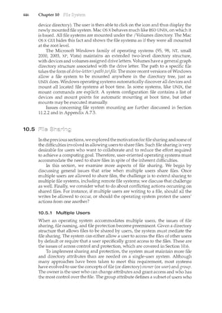 446 Chapter 10
10.5
device directory). The user is then able to click on the icon and thus display the
newly mounted file system. Mac OS X behaves much like BSD UNIX, on which it
is based. All file systems are mounted under the /Volumes directory. The Mac
OS X GUI hides this fact and shows the file systems as if they were all mounted
at the root level.
The Microsoft Windows family of operating systems (95, 98, NT, small
2000, 2003, XP, Vista) maintains an extended two-level directory structure,
with devices and volumes assigned drive letters. Volumes have a general graph
directory structure associated with the drive letter. The path to a specific file
takes the form of drive-letter:pathtofile. The more recent versions of Windows
allow a file system to be mounted anywhere in the directory tree, just as
UNIX does. Windows operating systems automatically discover all devices and
mount all located file systems at boot time. In some systems, like UNIX, the
mount commands are explicit. A system configuration file contains a list of
devices and mount points for automatic mounting at boot time, but other
mounts may be executed manually.
Issues concerning file system mounting are further discussed in Section
11.2.2 and in Appendix A.7.5.
In the previous sections, we explored the motivation for file sharing and some of
the difficulties involved in allowing users to share files. Such file sharing is very
desirable for users who want to collaborate and to reduce the effort required
to achieve a computing goal. Therefore, user-oriented operating systems must
accommodate the need to share files in spite of the inherent difficulties.
In this section, we examine more aspects of file sharing. We begin by
discussing general issues that arise when multiple users share files. Once
multiple users are allowed to share files, the challenge is to extend sharing to
multiple file systems, including remote file systems; we discuss that challenge
as well. Finally, we consider what to do about conflicting actions occurring on
shared files. For instance, if multiple users are writing to a file, should all the
writes be allowed to occurf or should the operating system protect the users'
actions from one another?
10.5.1 Multiple Users
When an operating system accommodates multiple users, the issues of file
sharing, file naming, and file protection become preeminent. Given a directory
structure that allows files to be shared by users, the system must mediate the
file sharing. The system can either allow a user to access the files of other users
by default or require that a user specifically grant access to the files. These are
the issues of access control and protection, which are covered in Section 10.6.
To implement sharing and protection, the system must maintain more file
and directory attributes than are needed on a single-user system. Although
many approaches have been taken to meet this requirement, most systems
have evolved to use the concepts of file (or directory) owner (or user) and group.
The owner is the user who can change attributes and grant access and who has
the most control over the file. The group attribute defines a subset of users who
 