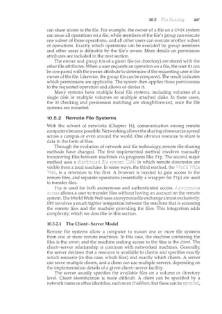 10.5 447
can share access to the file. For example, the owner of a file on a UNIX system
can issue all operations on a file, while members of the file's group can execute
one subset of those operations, and all other users can execute another subset
of operations. Exactly which operations can be executed by group members
and other users is definable by the file's owner. More details on permission
attributes are included in the next section.
The owner and group IDs of a given file (or directory) are stored with the
other file attributes. When a user requests an operation on a file, the user ID can
be compared with the owner attribute to determine if the requesting user is the
owner of the file. Likewise, the group IDs can be compared. The result indicates
which permissions are applicable. The system then applies those permissions
to the requested operation and allows or denies it.
Many systems have multiple local file systems, including volumes of a
single disk or multiple volumes on multiple attached disks. In these cases,
the ID checking and permission matching are straightforward, once the file
systems are mounted.
10.5.2 Remote File Systems
With the advent of networks (Chapter 16), communication among remote
computersbecame possible. Networking allows the sharing ofresources spread
across a campus or even around the world. One obvious resource to share is
data in the form of files.
Through the evolution of network and file technology, remote file-sharing
methods have changed. The first implemented method involves manually
transferring files between machines via programs like ftp. The second major
method uses a (DFS) in which remote directories are
visible from a local machine. In some ways, the third method, the
is a reversion to the first. A browser is needed to gain access to the
remote files, and separate operations (essentially a wrapper for ftp) are used
to transfer files.
ftp is used for both anonymous and authenticated access.
allows a user to transfer files without having an account on the remote
system. The World Wide Web uses anonymous file exchange almost exclusively.
DFS involves a much tighter integration between the machine that is accessing
the remote files and the machine providing the files. This integration adds
complexity, which we describe in this section.
10.5.2.1 The Client-Server Model
Remote file systems allow a computer to mom1.t one or more file systems
from one or more remote machines. In this case, the machine containing the
files is the server, and the machine seeking access to the files is the client. The
client-server relationship is common with networked machines. Generally,
the server declares that a resource is available to clients and specifies exactly
which resource (in this case, which files) and exactly which clients. A server
can serve multiple clients, and a client can use multiple servers, depending on
the implementation details of a given client-server facility.
The server usually specifies the available files on a volume or directory
level. Client identification is more difficult. A client can be specified
network name or other identifier, such as an IP address, but these can be
 