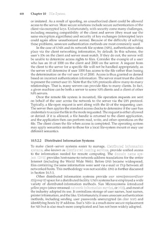 448 Chapter 10
or imitated. As a result of spoofing, an unauthorized client could be allowed
access to the server. More secure solutions include secure authentication of the
client via encrypted keys. Unfortunately, with security come many challenges,
including ensuring compatibility of the client and server (they must use the
same encryption algorithms) and security of key exchanges (intercepted keys
could again allow unauthorized access). Because of the difficulty of solving
these problems, unsecure authentication methods are most commonly used.
In the case of UNIX and its network file system (NFS), authentication takes
place via the client networking information, by default. In this scheme, the
user's IDs on the client and server must match. lf they do not, the server will
be unable to determine access rights to files. Consider the example of a user
who has an ID of 1000 on the client and 2000 on the server. A request from
the client to the server for a specific file will not be handled appropriately, as
the server will determine if user 1000 has access to the file rather than basing
the determination on the real user ID of 2000. Access is thus granted or denied
based on incorrect authentication information. The server must trust the client
to present the correct user ID. Note that the NFS protocols allow many-to-many
relationships. That is, many servers can provide files to many clients. In fact
a given machine can be both a server to some NFS clients and a client of other
NFS servers.
Once the remote file system is mounted, file operation requests are sent
on behalf of the user across the network to the server via the DFS protocol.
Typically, a file-open request is sent along with the ID of the requesting user.
The server then applies the standard access checks to determine if the user has
credentials to access the file in the mode requested. The request is either allowed
or denied. If it is allowed, a file handle is returned to the client application,
and the application then can perform read, write, and other operations on the
file. The client closes the file when access is completed. The operating system
may apply semantics similar to those for a local file-system mount or may use
different semantics.
10.5.2.2 Distributed Information Systems
To make client-server systems easier to manage,
also known as provide unified access
to the information needed for remote computing. The
provides host-name-to-network-address translations for the entire
Internet (including the World Wide Web). Before DNS became widespread,
files containing the same information were sent via e-mail or ftp between all
networked hosts. This methodology was not scalable. DNS is further discussed
in Section 16.5.1.
Other distributed information systems provide user name/password/user
ID/group ID space for a distributed facility. UNIX systems have employed a wide
variety of distributed-information methods. Sun Microsystems introduced
yellow pages (since renamed or and most of
the industry adopted its use. It centralizes storage of user names, host names,
printer information, and the like. Unfortunately, it uses unsecure authentication
methods, including sending user passwords unencrypted (in clear text) and
identifying hosts by IP address. Sun's NIS+ is a much more secure replacement
for NIS but is also much more complicated and has not been widely adopted.
 