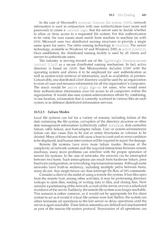 10.5 449
network
information is used in conjunction with user authentication (user name and
password) to create a that the server uses to decide whether
to allow or deny access to a requested file system. For this authentication
to be valid, the user names m.u.st match from machine to machine (as with
NFS). Microsoft uses two distributed naming structures to provide a single
name space for users. The older naming technology is The newer
technology, available in Windows XP and Windows 2000, is
Once established, the distributed naming facility is used by all clients
servers to authenticate users.
The industry is moving toward use of the
as a secure distributed naming mechanism. In fact, active
is based on LDAP. Sun Microsystems includes LDAP with the
operating system and allows it to be employed for user authentication as
well as system-wide retrieval of information, such as availability of printers.
Conceivably, one distributed LDAP directory could be used by an organization
to store all user and resource information for all the organization's computers.
The result would be for users, who would enter
their authentication information once for access to all computers within the
organization. It would also ease system-administration efforts by combining,
in one location, information that is currently scattered in various files on each
system or in different distributed information services.
10.5.2.3 Failure Modes
Local file systems can fail for a variety of reasons, including failure of the
disk containing the file system, corruption of the directory structure or other
disk-management information (collectively called disk-controller
failure, cable failure, and host-adapter failure. User or system-administrator
failure can also cause files to be lost or entire directories or volumes to be
deleted. Many of these failures will cause a host to crash and an error condition
to be displayed, and human intervention will be required to repair the damage.
Remote file systems have even more failure modes. Because of the
complexity of network systems and the required interactions between remote
machines, many more problems can interfere with the proper operation of
remote file systems. In the case of networks, the network can be interrupted
between two hosts. Such interruptions can result from hardware failure, poor
hardware configuration, or networking implementation issues. Although some
networks have built-in resiliency, including multiple paths between hosts,
many do not. Any single failure can thus interrupt the flow of DFS commands.
Consider a client in the midst of using a remote file system. It has files open
from the remote host; among other activities, it may be performing directory
lookups to open files, reading or writing data to files, and closing files. Now
consider a partitioning of the network, a crash of the server, or even a scheduled
shutdown of the server. Suddenly, the remote file system is no longer reachable.
This scenario is rather common, so it would not be appropriate for the client
system to act as it would if a local file system were lost. Rather, the system can
either terminate all operations to the lost server or delay operations until the
server is again reachable. These failure semantics are defined and in<plemented
as part of the remote-file-system protocol. Termination of all operations can
 