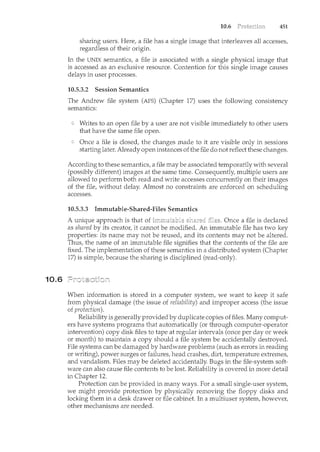 10.6
10.6 451
sharing users. Here, a file has a single image that interleaves all accesses,
regardless of their origin.
In the UNIX semantics, a file is associated with a single physical image that
is accessed as an exclusive resource. Contention for this single image causes
delays in user processes.
10.5.3.2 Session Semantics
The Andrew file system (AFS) (Chapter 17) uses the following consistency
semantics:
Writes to an open file by a user are not visible immediately to other users
that have the same file open.
Once a file is closed, the changes made to it are visible only in sessions
starting later. Already open instances of the file do not reflect these changes.
According to these semantics, a file may be associated temporarily with several
(possibly different) images at the same time. Consequently, multiple users are
allowed to perform both read and write accesses concurrently on their images
of the file, without delay. Almost no constraints are enforced on scheduling
accesses.
10.5.3.3 Immutable-Shared-Files Semantics
A unique approach is that of Once a file is declared
as shared by its creator, it cam1ot be modified. An immutable £ile has two key
properties: its name may not be reused, and its contents may not be altered.
Thus, the name of an immutable file signifies that the contents of the file are
fixed. The implementation of these semantics in a distributed system (Chapter
17) is simple, because the sharing is disciplined (read-only).
When information is stored in a computer system, we want to keep it safe
from physical damage (the issue of reliability) and improper access (the issue
of protection).
Reliability is generally provided by duplicate copies of files. Many comput-
ers have systems programs that automatically (or through computer-operator
intervention) copy disk files to tape at regular intervals (once per day or week
or month) to maintain a copy should a file system be accidentally destroyed.
File systems can be damaged by hardware problems (such as errors in reading
or writing), power surges or failures, head crashes, dirt, temperature extremes,
and vandalism. Files may be deleted accidentally. Bugs in the file-system soft-
ware can also cause file contents to be lost. Reliability is covered in more detail
in Chapter 12.
Protection can be provided in many ways. For a small single-user system,
we might provide protection by physically removing the floppy disks and
locking them in a desk drawer or file cabinet. In a multiuser system, however,
other mechanisms are needed.
 