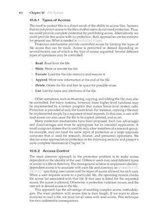 452 Chapter 10
10.6.1 Types of Access
The need to protect files is a direct result of the ability to access files. Systems
that do not permit access to the files of other users do not need protection. Thus,
we could provide complete protection by prohibiting access. Alternatively, we
could provide free access with no protection. Both approaches are too extreme
for general use. What is needed is
Protection mechanisms provide controlled access by limitin.g the types of
file access that can be made. Access is permitted or denied depending on
several factors, one of which is the type of access requested. Several different
types of operations may be controlled:
Read. Read from the file.
Write. Write or rewrite the file.
Execute. Load the file into memory and execute it.
Append. Write new information at the end of the file.
Delete. Delete the file and free its space for possible reuse.
List. List the name and attributes of the file.
Other operations, such as renaming, copying, and editing the file, may also
be controlled. For many systems, however, these higher-level fm1ctions may
be implemented by a system program that makes lower-level system calls.
Protect