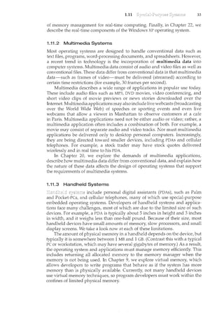 1.11 33
of memory management for real-time computing. Finally, in Chapter 22, we
describe the real-time components of the Windows XP operating system.
1.11.2 Multimedia Systems
Most operating systems are designed to handle conventional data such as
text files, progran'ls, word-processing documents, and spreadsheets. However,
a recent trend in technology is the incorporation of multimedia data into
computer systems. Multimedia data consist of audio and video files as well as
conventional files. These data differ from conventional data in that multimedia
data-such as frames of video-must be delivered (streamed) according to
certain time restrictions (for example, 30 frames per second).
Multimedia describes a wide range of applications in popular use today.
These include audio files such as MP3, DVD movies, video conferencing, and
short video clips of movie previews or news stories downloaded over the
Internet. Multimedia applications may also include live webcasts (broadcasting
over the World Wide Web) of speeches or sporting events and even live
webcams that allow a viewer in Manhattan to observe customers at a cafe
in Paris. Multimedia applications need not be either audio or video; rather, a
multimedia application often includes a combination of both. For example, a
movie may consist of separate audio and video tracks. Nor must multimedia
applications be delivered only to desktop personal computers. Increasingly,
they are being directed toward smaller devices, including PDAs and cellular
telephones. For example, a stock trader may have stock quotes delivered
wirelessly and in real time to his PDA.
In Chapter 20, we explore the demands of multimedia applications,
describe how multimedia data differ from conventional data, and explain how
the nature of these data affects the design of operating systems that support
the requirements of multimedia systems.
1.11.3 Handheld Systems
include personal digital assistants (PDAs), such as Palm
and Pocket-Pes, and cellular telephones, many of which use special-purpose
embedded operating systems. Developers of handheld systems and applica-
tions face many challenges, most of which are due to the limited size of such
devices. For example, a PDA is typically about 5 inches in height and 3 inches
in width, and it weighs less than one-half pound. Because of their size, most
handheld devices have small amounts of memory, slow processors, and small
display screens. We take a look now at each of these limitations.
The amount of physical memory in a handheld depends on the device, but
typically it is somewhere between 1 MB and 1 GB. (Contrast this with a typical
PC or workstation, which may have several gigabytes of memory.) As a result,
the operating system and applications must manage memory efficiently. This
includes returning all allocated memory to the memory manager when the
memory is not being used. In Chapter 9, we explore virtual memory, which
allows developers to write programs that behave as if the system has more
memory than is physically available. Currently, not many handheld devices
use virtual memory techniques, so program developers must work within the
confines of limited physical memory.
 