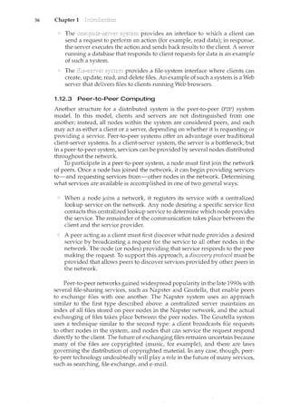 36 Chapter 1
The provides an interface to which a client can
send a request to perform an action (for example, read data); in response,
the server executes the action and sends back results to the client A server
running a database that responds to client requests for data is an example
of such a system.
The provides a file-system interface where clients can
create, update, read, and delete files. An example of such a system is a Web
server that delivers files to clients running Web browsers.
1.12.3 Peer-to-Peer Computing
Another structure for a distributed system is the peer-to-peer (P2P) system
model. In this model, clients and servers are not distinguished from one
another; instead, all nodes within the system are considered peers, and each
ncay act as either a client or a server, depending on whether it is requesting or
providing a service. Peer-to-peer systems offer an advantage over traditional
client-server systems. In a client-server system, the server is a bottleneck; but
in a peer-to-peer system, services can be provided by several nodes distributed
throughout the network.
To participate in a peer-to-peer system, a node must first join the network
of peers. Once a node has joined the network, it can begin providing services
to-and requesting services from-other nodes in the network. Determining
what services are available is accomplished in one of two general ways:
When a node joins a network, it registers its service with a centralized
lookup service on the network. Any node desiring a specific service first
contacts this centralized lookup service to determine which node provides
the service. The remainder of the communication takes place between the
client and the service provider.
A peer acting as a client must first discover what node provides a desired
service by broadcasting a request for the service to all other nodes in the
network. The node (or nodes) providing that service responds to the peer
making the request. To support this approach, a discovery protocol must be
provided that allows peers to discover services provided by other peers in
the network.
Peer-to-peer networks gained widespread popularity in the late 1990s with
several file-sharing services, such as Napster and Gnutella, that enable peers
to exchange files with one another. The Napster system uses an approach
similar to the first type described above: a centralized server maintains an
index of all files stored on peer nodes in the Napster network, and the actual
exchanging of files takes place between the peer nodes. The Gnutella system
uses a technique similar to the second type: a client broadcasts file requests
to other nodes in the system, and nodes that can service the request respond
directly to the client. The future of exchanging files remains uncertain because
many of the files are copyrighted (music, for example), and there are laws
governing the distribution of copyrighted material. In any case, though, peer-
to-peer technology undoubtedly will play a role in the future of many services,
such as searching, file exchange, and e-mail.
 