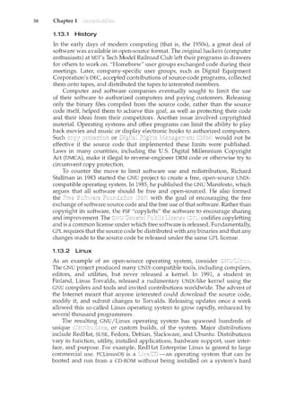 38 Chapter 1
1.13.1 History
In the early days of modern computing (that is, the 1950s), a great deal of
software was available in open-source format. The original hackers (computer
enthusiasts) at MIT's Tech Model Railroad Club left their programs in drawers
for others to work on. "Homebrew" user groups exchanged code during their
meetings. Later, company-specific user groups, such as Digital Equipment
Corporation's DEC, accepted contributions of source-code programs, collected
them onto tapes, and distributed the tapes to interested ncembers.
Computer and software companies eventually sought to limit the use
of their software to authorized computers and paying customers. Releasing
only the binary files compiled from the source code, rather than the source
code itself, helped them to achieve this goal, as well as protecting their code
and their ideas from their competitors. Another issue involved copyrighted
material. Operating systems and other programs can limit the ability to play
back movies and music or display electronic books to authorized computers.
Such or Digital would not be
effective if the source code that implemented these limits were published.
Laws in many countries, including the U.S. Digital Millennium Copyright
Act (DMCA), make it illegal to reverse-engineer DRM code or otherwise try to
circumvent copy protection.
To counter the move to limit software use and redistribution, Richard
Stallman in 1983 started the GNU project to create a free, open-source UNIX-
compatible operating system. In 1985, he published the GNU Manifesto, which
argues that all software should be free and open-sourced. He also formed
the with the goal of encouraging the free
exchange of software source code and the free use of that software. Rather than
copyright its software, the FSF "copylefts" the software to encourage sharing
and improvement. The Gercera:! codifies copylefting
and is a common license under which free software is released. Ftmdamentally,
GPL requires that the source code be distributed with any binaries and that any
changes made to the source code be released under the same GPL license.
1.13.2 Linux
As an example of an open-source operating system, consider
The GNU project produced many UNIX-compatible tools, including compilers,
editors, and utilities, but never released a kernel. In 1991, a student in
Finland, Linus Torvalds, released a rudimentary UNIX-like kernel using the
GNU compilers and tools and invited contributions worldwide. The advent of
the Internet meant that anyone interested could download the source code,
modify it, and submit changes to Torvalds. Releasing updates once a week
allowed this so-called Linux operating system to grow rapidly, enhanced by
several thousand programmers.
The GNU/Linux operating system has spawned hundreds of
unique or custom builds, of the system. Major distributions
include RedHat, SUSE, Fedora, Debian, Slackware, and Ubuntu. Distributions
vary in function, utility, installed applications, hardware support, user inter-
face, and purpose. For example, RedHat Enterprise Lim1X is geared to large
commercial use. PCLinuxOS is a [jvc:"CD-an operating system that can be
booted and run from a CD-ROM without being installed on a system's hard
 