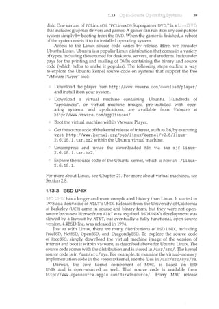 1.13 39
disk. One variant of PCLinuxOS, "PCLinuxOS Supergamer DVD," is a
that includes graphics drivers and games. A gamer can run it on any compatible
system simply by booting from the DVD. When the gamer is finished, a reboot
of the system resets it to its installed operating system.
Access to the Linux source code varies by release. Here, we consider
Ubuntu Linux. Ubuntu is a popular Linux distribution that comes in a variety
of types, including those tuned for desktops, servers, and students. Its founder
pays for the printing and mailing of DVDs containing the binary and source
code (which helps to make it popular). The following steps outline a way
to explore the Ubuntu kernel source code on systems that support the free
"VMware Player" tool:
Download the player from http: I /www. vrnware. com/download/playerI
and install it on your system.
Download a virtual machine containing Ubuntu. Hundreds of
"appliances", or virtual machirte images, pre-installed with oper-
ating systems and applications, are available from VMware at
http://www.vmware.com/appliances/.
Boot the virtual machine within VMware Player.
Get the source code of the kernel release ofinterest, such as 2.6, by executing
wget http://www.kernel.org/pub/linux/kernel/v2.6/linux-
2. 6. 18. 1. tar. bz2 within the Ubuntu virtual machine.
Uncompress and untar the downloaded file via tar xj f linux-
2.6.18.1.tar.bz2.
Explore the source code of the Ubuntu kernel, which is now in . /linux-
2. 6.18 .1.
For more about Linux, see Chapter 21. For more about virtual machines, see
Section 2.8.
1.13.3 BSD UNIX
has a longer and more complicated history than Linux. It started in
1978 as a derivative of AT&T's UNIX. Releases from the University of California
at Berkeley (UCB) came in source and binary form, but they were not open-
source because a license from AT&T was required. BSD UNIX's development was
slowed by a lawsuit by AT&T, but eventually a fully functional, open-source
version, 4.4BSD-lite, was released in 1994.
Just as with Lim.IX, there are many distributions of BSD UNIX, including
FreeBSD, NetBSD, OpenBSD, and DragonflyBSD. To explore the source code
of FreeBSD, simply download the virtual machine image of the version of
interest and boot it within VMware, as described above for Ubuntu Linux. The
source code comes with the distribution and is stored in /usrI src/. The kernel
source code is in /usr/src/sys. For example, to examine the virtual-memory
implementation code in the FreeBSD kernel, see the files in /usr/src/sys/vrn.
Darwin, the core kernel component of MAC, is based on BSD
UNIX and is open-sourced as well. That source code is available from
http: I /www. opensource. apple. corn/darwinsource/. Every MAC release
 