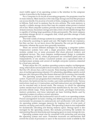 1.14 41
most visible aspect of an operating system is the interface to the computer
system it provides to the human user.
For a computer to do its job of executing programs, the program.s must be
in main memory. Main memory is the only large storage area that the processor
can access directly. It is an array of words or bytes, ranging in size from millions
to billions. Each word in memory has its own address. The main mem.ory is
usually a volatile storage device that loses its contents when power is turned
off or lost. Most computer systems provide secondary storage as an extension
of main memory. Secondary storage provides a form of nonvolatile storage that
is capable of holding large quantities of data permanently. The most common
secondary-storage device is a magnetic disk, which provides storage of both
programs and data.
The wide variety of storage systems in a computer system can be organized
in a hierarchy according to speed and cost. The higher levels are expensive,
but they are fast. As we move down the hierarchy, the cost per bit generally
decreases, whereas the access time generally increases.
There are several different strategies for designing a computer system.
Uniprocessor systems have only a single processor, while multiprocessor
systems contain two or more processors that share physical memory and
peripheral devices. The most common multiprocessor design is symmetric
multiprocessing (or SMP), where all processors are considered peers and run
independently of one another. Clustered systems are a specialized form of
multiprocessor systems and consist of multiple computer systems connected
by a local area network.
To best utilize the CPU, modern operating systems employ multiprogram-
ming, which allows severaljobs to be in memory at the same time, thus ensuring
that the CPU always has a job to execute. Time-sharing systems are an exten-
sion of multiprogramming wherein CPU scheduling algorithms rapidly switch
between jobs, thus providing the illusion that each job is nmning concurrently.
The operating system must ensure correct operation of the computer
system. To prevent user programs from interfering with the proper operation of
the system, the hardware has two modes: user mode and kernel mode. Various
instructions (such as I/0 instructions and halt instructions) are privileged and
can be executed only in kernel mode. The memory in which the operating
system resides must also be protected from modification by the user. A tin1.er
prevents infinite loops. These facilities (dual mode, privileged instructions,
memory protection, and timer interrupt) are basic building blocks used by
operating systems to achieve correct operation.
A process (or job) is the fundamental unit of work in an operating system.
Process management includes creating and deleting processes and providing
mechanisms for processes to communicate and synchronize with each other.
An operating system manages memory by keeping track of what parts of
memory are being used and by whom. The operating system is also responsible
for dynamically allocating and freeing memory space. Storage space is also
managed by the operating system; this includes providing file systems for
representing files and directories and managing space on mass-storage devices.
Operating systems must also be concerned with protecting and securing
the operating system and users. Protection measures are mechanisms that
control the access of processes or users to the resources made available by the
 