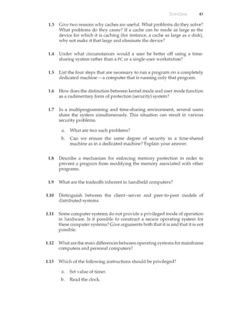 43
1.3 Give two reasons why caches are useful. What problems do they solve?
vVbat problems do they cause? If a cache can be made as large as the
device for which it is caching (for instance, a cache as large as a disk),
why not make it that large and eliminate the device?
1.4 Under what circumstances would a user be better off using a time-
sharing system rather than a PC or a single-user workstation?
1.5 List the four steps that are necessary to run a program on a completely
dedicated machine-a computer that is running only that program.
1.6 How does the distinction between kernel mode and user mode function
as a rudimentary form of protection (security) system?
1.7 In a multiprogramming and time-sharing environment, several users
share the system simultaneously. This situation can result in various
security problems.
a. What are two such problems?
b. Can we ensure the same degree of security in a time-shared
machine as in a dedicated machine? Explain your answer.
1.8 Describe a mechanism for enforcing memory protection in order to
prevent a program from modifying the memory associated with other
programs.
1.9 What are the tradeoffs inherent in handheld computers?
1.10 Distinguish between the client-server and peer-to-peer models of
distributed systems.
1.11 Some computer systems do not provide a privileged mode of operation
in hardware. Is it possible to construct a secure operating system for
these computer systems? Give arguments both that it is and that it is not
possible.
1.12 What are the main differences between operating systems for mainframe
computers and personal computers?
1.13 Which of the following instructions should be privileged?
a. Set value of timer.
b. Read the clock.
 