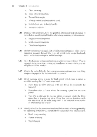 44 Chapter 1
c. Clear memory.
d. Issue a trap instruction.
e. Turn off interrupts.
f. Modify entries in device-status table.
g. Switch from user to kernel mode.
h. Access I/O device.
1.14 Discuss, with examples, how the problem of maintaining coherence of
cached data manifests itself in the following processing environments:
a. Single-processor systems
b. Multiprocessor systems
c. Distributed systems
1.15 Identify several advantages and several disadvantages of open-source
operating systems. Include the types of people who would find each
aspect to be an advantage or a disadvantage.
1.16 How do clustered systems differ from multiprocessor systems? What is
required for two machines belonging to a cluster to cooperate to provide
a highly available service?
1.17 What is the main difficulty that a programmer must overcome in writing
an operating system for a real-time environment?
1.18 Direct memory access is used for high-speed I/O devices in order to
avoid increasing the CPU's execution load.
a. How does the CPU interface with the device to coordinate the
transfer?
b. How does the CPU know when the memory operations are com-
plete?
c. The CPU is allowed to execute other programs while the DMA
controller is transferring data. Does this process interfere with
the execution of the user programs? If so, describe what forms
of interference are caused.
1.19 Identifywhich of the functionalities listed below need to be supported by
the operating system for (a) handheld devices and (b) real-time systems.
a. Batch programming
b. Virtual memory
c. Time sharing
 