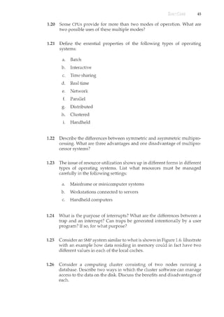 45
1.20 Some CPUs provide for more than two modes of operation. What are
two possible uses of these multiple modes?
1.21 Define the essential properties of the following types of operating
systems:
a. Batch
b. Interactive
c. Time sharing
d. Real time
e. Network
f. Parallel
a Distributed
b"
h. Clustered
1. Handheld
1.22 Describe the differences between symmetric and asymmetric multipro-
cessing. What are three advantages and one disadvantage of multipro-
cessor systems?
1.23 The issue of resource utilization shows up in different forms in different
types of operating systems. List what resources must be managed
carefully in the following settings:
a. Mainframe or minicomputer systems
b. Workstations connected to servers
c. Handheld computers
1.24 What is the purpose of interrupts? What are the differences between a
trap and an interrupt? Can traps be generated intentionally by a user
program? If so, for what purpose?
1.25 Consider an SMP system sincilar to what is shown in Figure 1.6. Illustrate
with an example how data residing in memory could in fact have two
different values in each of the local caches.
1.26 Consider a computing cluster consisting of two nodes running a
database. Describe two ways in which the cluster software can manage
access to the data on the disk. Discuss the benefits and disadvantages of
each.
 