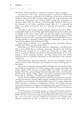 46 Chapter 1
Brookshear [2003] provides an overview of computer science in generaL
An overview of the Linux operating system is presented in Bovet and
Cesati [2006]. Solomon and Russinovich [2000] give an overview of Microsoft
Windows and considerable technical detail abmrt the systern internals and
components. Russinovich and Solomon [2005] update this information to
Windows Server 2003 and Windows XP. McDougall and Mauro [2007] cover
the internals of the Solaris operating system. Mac OS X is presented at
http: I /www. apple. com/macosx. Mac OS X internals are discussed in Singh
[2007].
Coverage of peer-to-peer systems includes Parameswaran et al. [2001],
Gong [2002], Ripeanu et al. [2002], Agre [2003], Balakrishnan et al. [2003], and
Loo [2003]. A discussion of peer-to-peer file-sharing systems can be found in
Lee [2003]. Good coverage of cluster computing is provided by Buyya [1999].
Recent advances in cluster computing are described by Ahmed [2000]. A survey
of issues relating to operating-system support for distributed systems can be
found in Tanenbaum and Van Renesse [1985].
Many general textbooks cover operating systems, including Stallings
[2000b], Nutt [2004], and Tanenbaum [2001].
Hamacher et al. [2002] describe cmnputer organization, and McDougall
and Laudon [2006] discuss multicore processors. Hennessy and Patterson
[2007] provide coverage of I/O systems and buses, and of system archi-
tecture in general. Blaauw and Brooks [1997] describe details of the archi-
tecture of many computer systems, including several from IBM. Stokes
[2007] provides an illustrated introduction to microprocessors and computer
architecture.
Cache memories, including associative memory, are described and ana-
lyzed by Smith [1982]. That paper also includes an extensive bibliography on
the subject.
Discussions concerning magnetic-disk technology are presented by Freed-
man [1983] and by Harker et al. [1981]. Optical disks are covered by Kenville
[1982], Fujitani [1984], O'Leary and Kitts [1985], Gait [1988], and Olsen and
Kenley [1989]. Discussions offloppy disks are offered by Pechura and Schoeffler
[1983] and by Sarisky [1983]. General discussions concerning mass-storage
technology are offered by Chi [1982] and by Hoagland [1985].
Kurose and Ross [2005] and Tanenbaum [2003] provide general overviews
of computer networks. Fortier [1989] presents a detailed discussion ofnetwork-
ing hardware and software. Kozierok [2005] discuss TCP in detail. Mullender
[1993] provides an overview of distributed systems. [2003] discusses
recent developments in developing embedded systems. Issues related to hand-
held devices can be found in Myers and Beigl [2003] and DiPietro and Mancini
[2003].
A full discussion of the history of open sourcing and its benefits and chal-
lenges is found in Raymond [1999]. The history of hacking is discussed in Levy
[1994]. The Free Software Foundation has published its philosophy on its Web
site: http://www.gnu.org/philosophy/free-software-for-freedom.html.
Detailed instructions on how to build the Ubuntu Linux kernel are on
 
