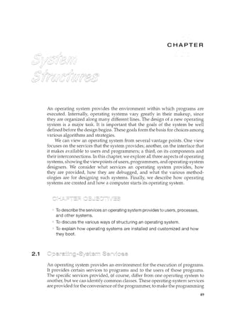 2.1
An operating system provides the environment within which programs are
executed. Internally, operating systems vary greatly in their makeup, since
they are organized along many different lines. The design of a new operating
system is a major task. It is important that the goals of the system be well
defined before the design begins. These goals form the basis for choices among
various algorithms and strategies.
We can view an operating system from several vantage points. One view
focuses on the services that the system provides; another, on the interface that
it makes available to users and programmers; a third, on its components and
their interconnections. In this chapter, we explore all three aspects of operating
systems, showin.g the viewpoints of users, programmers, and operating-system
designers. We consider what services an operating system provides, how
they are provided, how they are debugged, and what the various method-
ologies are for designing such systems. Finally, we describe how operating
systems are created and how a computer starts its operating system.
To describe the services an operating system provides to users, processes,
and other systems.
To discuss the various ways of structuring an operating system.
To explain how operating systems are installed and customized and how
they boot.
An operating system provides an environment for the execution of programs.
It provides certain services to programs and to the users of those programs.
The specific services provided, of course, differ from one operating system to
another, but we can identify common classes. These operating-system services
are provided for the convenience of the programmer, to n1.ake the programming
49
 