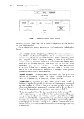 50 Chapter 2
user and other system programs
hardware
Figure 2.i A view of operating system services.
task easier. Figure 2.1 shows one view of the various operating-system services
and how they interrelate.
One set of operating-system services provides functions that are helpfuJ to
the user. ~ ~
User interface. Almost all operating systems have a
This interface can take several forms. One is a Dcfr'":c;~,
which uses text commands and a method for entering them
(say, a program to allow entering and editing of commands). Another is
a batch in which commands and directives to control those
commands are entered into files, and those files are executed. Most
commonly, a is used. Here, the interface
is a window system with a pointing device to direct I/0, choose from
menus, and make selections and a keyboard to enter text. Some systems
provide two or all three of these variations.
Program execution. The system must be able to load a program into
memory and to run that program. The program must be able to end its
execution, either normally or abnormally (indicating error).
I/O operations. A running program may require I/0, which may involve a
file or an I/0 device. For specific devices, special functions may be desired
(such as recording to a CD or DVD drive or blanking a display screen). For
efficiency and protection, users usually cannot control I/0 devices directly.
Therefore, the operating system must provide a means to do I/0.
File-system manipulation. The file system is of particular interest. Obvi-
ously, programs need to read and write files and directories. They also
need to create and delete them by name, search for a given file, and list file
information. Finally, some programs include permissions management to
allow or deny access to files or directories based on file ownership. Many
operating systems provide a variety of file systems, sometimes to allow
personal choice, and sometimes to provide specific features or performance
characteristics.
 