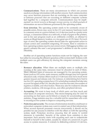 2.1 51
Communications. There are many circumstances in which one process
needs to exchange information with another process. Such communication
ncay occur between processes that are executing on the same computer
or between processes that are executing on different computer systems
tied together by a computer network. Communications may be imple-
mented via shared rnenwry or through message passing, in which packets of
information are moved between processes by the operating system.
Error detection. The operating system needs to be constantly aware of
possible errors. Errors may occur in the CPU and memory hardware (such
as a memory error or a power failure), in I/0 devices (such as a parity error
on tape, a connection failure on a network, or lack of paper in the printer),
and in the user program (such as an arithmetic overflow, an attempt to
access an illegal memory location, or a too-great use of CPU time). For each
type of error, the operating system should take the appropriate action to
ensure correct and consistent computing. Of course, there is variation in
how operating systems react to and correct errors. Debugging facilities can
greatly enhance the user's and programmer's abilities to use the system
efficiently.
Another set of operating-system functions exists not for helping the user
but rather for ensuring the efficient operation of the system itself. Systems with
multiple users can gain efficiency by sharing the computer resources among
the users.
Resource allocation. When there are I}lultiple usersormultiple jobs
rmuung at the sametime,resources must be allocated to each of them.
Many d1Herent -types of resources are managed by the operating system.
Some (such as CPU cycles, main memory, and file storage) may have special
allocation code, whereas others (such as I/0 devices) may have much more
general request and release code. For instance, in determining how best to
use the CPU, operating systems have CPU-scheduling routines that take into
account the speed of the CPU, the jobs that must be executed, the number of
registers available, and other factors. There may also be routines to allocate
printers, modems, USB storage drives, and other peripheral devices.
Accounting. Vl[e want to_keeptrack of whichusers use}lovy rnL1C:hand
what kindsofcomputer resources. This record keeping may be used for
accoun:tii1g (so thai: users can be billed) or simply for accumulating usage
statistics. Usage statistics may be a valuable tool for researchers who wish
to reconfigure the system to improve computing services.
Protection and security. The owners ofinformation stored in a multiuser or
networked computer system may want to control use of that information.
When. several separate processes execute concurrently,it ~hould not be
possible for one process to interfere with the others or with the operating
system itself. Protection iiwolves ensuring thatall access to systerr1-
resources 1S -controlled. Security of the system from outsiders is also
important. Such security starts with requiring each user to authenticate
himself or herself to the system, usually by means of a password, to gain
access to system resources. It extends to defending external I/0 devices,
 
