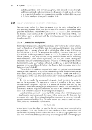 52 Chapter 2
2.2
including modems and network adapters, from invalid access attempts
and to recording all such connections for detection of break-ins. If a system
is to be protected and secure, precautions must be instituted throughout
it. A chain is only as strong as its weakest link.
We mentioned earlier that there are several ways for users to interface with
the operating system. Here, we discuss two fundamental approaches. One
provides a command-line interface, or that allows users
to directly enter commands to be performed by the operating system. The
other allows users to interface with the operating system via a graphical user
interface, or GUI.
2.2.1 Command Interpreter
Some operating systems include the command interpreter in the kernel. Others,
such as Windows XP and UNIX, treat the command interpreter as a special
program that is rmming when a job is initiated or when a user first logs on
(on interactive systems). On systems with multiple command interpreters to
choose from, the interpreters are known as shells. For example, on UNIX and
Linux systems, a user may choose among several different shells, including
the Bourne shell, C shell, Bourne-Again shell, Korn shell, and others. Third-party
shells and free user-written shells are also available. Most shells provide similar
functionality, and a user's choice of which shell to use is generally based on
personal preference. Figure 2.2 shows the Bourne shell command interpreter
being used on Solaris 10.
The main function of the command interpreter is to get and execute the next
user-specified command. Many of the commands given at this level manipulate
files: create, delete, list, print, copy, execute, and so on. The MS-DOS and UNIX
shells operate in this way. These commands can be implemented in two general
ways.
In one approach, the command interpreter itself contains the code to
execute the command. For example, a command to delete a file may cause
the command interpreter to jump to a section of its code that sets up the
parameters and makes the appropriate system call. In this case, the number of
comn'lands that can be given determines the size of the command interpreter,
since each command requires its own implementing code.
An alternative approach-used by UNIX, among other operating systems
-implements most commands through system programs. In this case, the
command interpreter does not understand the cmnmand in any way; it merely
uses the command to identify a file to be loaded into memory and executed.
Thus, the UNIX command to delete a file
rm file.txt
would search for a file called rm, load the file into memory, and execute it with
the parameter file. txt. The function associated with the rm command would
be defined completely by the code in the file rm. In this way, programmers can
add new commands to the system easily by creating new files with the proper
 