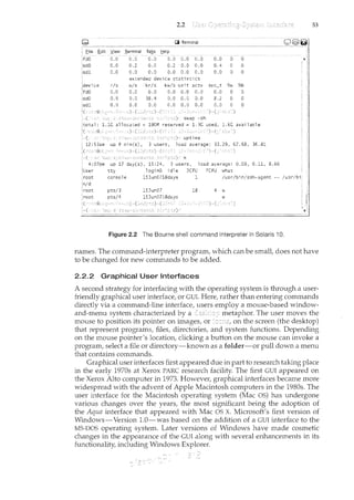 0.0
0.0
r/s
0.0
0.6
console
2.2
0.2 0.0 0.2 0
0.0 0.0 0.0 0.0 0.0 0.0 0 0
extended device statistics
w/s
0.0
0.0
kr./s klv/s
0.0 0.0
0.0
1ogi nell idle
1SJ un0718days
wai ·t actv svc_t 9{tN 1i~b
0.0 0.0 0.0 0 0
0 0
0
load average: 0.09, 0.11, 8.66
JCPU PCPU what
1 /usr/bin/ssh-agent -- /usr/bi
18 4 w
Figure 2.2 The Bourne shell command interpreter in Solaris I 0.
53
names. The command-interpreter program, which can be small, does not have
to be changed for new commands to be added.
2.2.2 Graphical User Interfaces
A second strategy for interfacing with the operating system is through a user-
friendly graphical user interface, or CUI. Here, rather than entering commands
directly via a command-line interface, users employ a mouse-based window-
and-nl.enu system characterized by a metaphor. The user moves the
mouse to position its pointer on images, or on the screen (the desktop)
that represent programs, files, directories, and system functions. Depending
on the mouse pointer's location, clicking a button on the mouse can invoke a
program, select a file or directory-known as a folder-or pull down a menu
that contains commands.
Graphical user interfaces first appeared due in part to research taking place
in the early 1970s at Xerox PARC research facility. The first CUI appeared on
the Xerox Alto computer in 1973. However, graphical interfaces became more
widespread with the advent of Apple Macintosh computers in the 1980s. The
user interface for the Macintosh operating system (Mac OS) has undergone
various changes over the years, the most significant being the adoption of
the Aqua interface that appeared with Mac OS X. Microsoft's first version of
Windows-Version 1.0-was based on the addition of a CUI interface to the
MS-DOS operating system. Later versions of Windows have made cosmetic
changes in the appearance of the CUI along with several enhancements in its
functionality, including Windows Explorer.
 