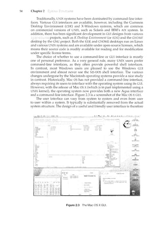 54 Chapter 2
Traditionally, UNIX systencs have been dominated by command-line inter-
faces. Various GUl interfaces are available, however, including the Common
Desktop Environment (CDE) and X-Windows systems, which are common
on commercial versions of UNIX, such as Solaris and IBM's AIX system. In
addition, there has been significant development in GUI designs from various
projects, such as I< Desktop Environment (or KDE) and the GNOME
desktop by the GNU project. Both the KDE and GNOME desktops run on Linux
and various UNIX systems and are available under open-source licenses, which
means their source code is readily available for reading and for modification
under specific license terms.
The choice of whether to use a command-line or GUI interface is mostly
one of personal preference. As a very general rule, many UNIX users prefer
command-line interfaces, as they often provide powerful shell interfaces.
In contrast, most Windows users are pleased to use the Windows GUI
environment and almost never use the MS-DOS shell interface. The various
changes undergone by the Macintosh operating systems provide a nice study
in contrast. Historically, Mac OS has not provided a command-line interface,
always requiring its users to interface with the operating system using its GUI.
However, with the release of Mac OS X (which is in part implemented using a
UNIX kernel), the operating system now provides both a new Aqua interface
and a command-line interface. Figure 2.3 is a screenshot of the Mac OS X GUI.
The user interface can vary from system to system and even from user
to user within a system. It typically is substantially removed from the actual
system structure. The design of a useful and friendly user interface is therefore
Figure 2.3 The Mac OS X GUI.
 