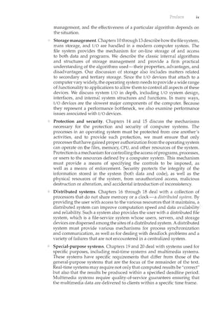 ix
management, and the effectiveness of a particular algorithm depends on
the situation.
Storage management. Chapters 10 through 13 describe how the file system,
mass storage, and I/0 are handled in a modern computer system. The
file system provides the mechanism for on-line storage of and access
to both data and programs. We describe the classic internal algorithms
and structures of storage management and provide a firm practical
understanding of the algorithms used-their properties, advantages, and
disadvantages. Our discussion of storage also includes matters related
to secondary and tertiary storage. Since the I/0 devices that attach to a
computer vary widely, the operating system needs to provide a wide range
of functionality to applications to allow them to control all aspects of these
devices. We discuss system I/O in depth, including I/O system design,
interfaces, and internal system structures and functions. In many ways,
I/O devices are the slowest major components of the computer. Because
they represent a performance bottleneck, we also examine performance
issues associated with I/0 devices.
Protection and security. Chapters 14 and 15 discuss the mechanisms
necessary for the protection and security of computer systems. The
processes in an operating system must be protected from one another's
activities, and to provide such protection, we must ensure that only
processes that have gained proper authorizationfrom the operating system
can operate on the files, memory, CPU, and other resources of the system.
Protectionis a mechanism for controlling the access of programs, processes,
or users to the resources defined by a computer system. This mechanism
must provide a means of specifying the controls to be imposed, as
well as a means of enforcement. Security protects the integrity of the
information stored in the system (both data and code), as well as the
physical resources of the system, from 1.mauthorized access, malicious
destruction or alteration, and accidental introduction of inconsistency.
Distributed systems. Chapters 16 through 18 deal with a collection of
processors that do not share memory or a clock-a distributed system. By
providing the user with access to the various resources that it maintains, a
distributed system can improve computation speed and data availability
and reliability. Such a system also provides the user with a distributed file
system, which is a file-service system whose users, servers, and storage
devices are dispersed among the sites of a distributed system. A distributed
system must provide various mechanisms for process synchronization
and communication, as well as for dealing with deadlock problems and a
variety of failures that are not encountered in a centralized system.
Special-purpose systems. Chapters 19 and 20 deal with systems used for
specific purposes, including real-time systems and multimedia systems.
These systems have specific requirements that differ from those of the
general-purpose systems that are the focus of the remainder of the text.
Real-time systems may require not only that computed results be "correct"
but also that the results be produced within a specified deadline period.
Multimedia systems require quality-of-service guarantees ensuring that
the multimedia data are delivered to clients within a specific time frame.
 