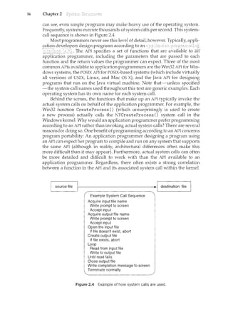 56 Chapter 2
can see1 even simple programs may make heavy use of the operating system.
Frequently/ systems execute thousands of system calls per second. This system-
call sequence is shown in Figure 2A.
Most programmers never see this level of detail however. Typically/ appli-
caTiol1 developers design program.s accordir1g to an
---·-----~Jl~J'I}. Tl1e AJ'Ispecifies a set of functions
application programmer/ including the parameters that are passed to each
function and the return values the programmer can expect. Three of the most
common APis available to application programmers are the Win32 API for Win-
dows systems, the POSIX API for POSIX-based systems (which include virtually
all versions of UNIX, Linux/ and Mac OS X), and the Java API for designing
programs that run on the Java virtual machine. Note that-unless specified
-the system-call names used throughout this text are generic examples. Each
operating system has its own name for each system call.
Behind the scenes/ the functions that make up an API typically invoke the
actual system calls on behalf of the application programmer. For example, the
Win32 function CreateProcess () (which unsurprisingly is used to create
a new process) actually calls the NTCreateProcess () system call in the
Windows kernel. Why would an application programnl.er prefer programming
according to an API rather than invoking actual system calls? There are several
reasons for doing so. One benefit of programming according to an API concerns
program portability: An application programmer designing a program using
an API can expect her program to compile and run on any system that supports
the same API (although in reality/ architectural differences often make this
more difficult than it may appear). Furthermore/ actual system calls can often
be more detailed and difficult to work with than the API available to an
application programmer. Regardless/ there often exists a strong correlation
between a function in the API and its associated system call within the kernel.
Example System Call Sequence
Acquire input file name
Write prompt to screen
Accept input
Acquire output file name
Write prompt to screen
Accept input
Open the input file
if file doesn't exist, abort
Create output file
if file exists, abort
Loop
Read from input file
Write to output file
Until. read fails
Close output file
Write completion message to screen
Terminate normally
Figure 2.4 Example of how system calls are used.
 