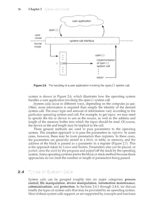 58 Chapter 2
2.4
user
mode
kernel
mode
user application
opeo () (
J
open ()
Implementation
of open ()
system call
return
Figure 2.6 The handling of a user application invoking the open() system call.
system is shown in Figure 2.6, which illustrates how the operating system
handles a user application invoking the open() system call.
System calls occur in different ways, depending onthe COJ:rlpl1te.rjJlll§e.
Often, more information is required than simply the identity of the desired
system call. The exact type and ammmt of information vary according to the
particular operating system and call. For example, to get input, we may need
to specify the file or device to use as the source, as well as the address and
length of the memory buffer into which the input should be read. Of course,
the device or file and length may be implicit in the call.
Three general methods are used to pass parameters to the operating
system. The simplest approach is to pass the param.eters in registers. In some
cases, however, there may be more parameters than registers. In these cases,
the parameters are generally stored in a block, or table, in memory, and the
address of the block is passed as a parameter in a register (Figure 2.7). This
is the approach taken by Linux and Solaris. Parameters also can beplaced, or
pushed, onto the stack by the program and popped oH the stacl( by the operatirl:g
~yste111: Some operating syste1ns prefer the block or stackmethod becausethose
approaches do not limit the number or length of parameters being passed.
System calls can be grouped ~oughly intc) six major categories: process
control, file manipuJation, device manipulation, information maintenance,
coinmuiii~a1ioii.~; <:lndpr{}tediol}. In Seci:lo:ri.s 2.4.l.~Hi.i=o~l.gli 2.L[6~·we diSCllSS
briefly the types of system calls that may be provided by an operating system.
Most of these system calls support, or are supported by, concepts and functions
 
