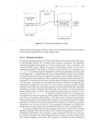 X: parameters
for call
load address X
system call 13 +-~---
user program
2.4
register
operating system
Figure 2.7 Passing of parameters as a table.
59
that are discussed in later chapters. Figure 2.8 summarizes the types of system
calls normally provided by an operating system.
2.4.1 Process Control
A running program needs to be able to halt its execution either normally (end)
or abnormally (abort). If a system call is made to terminate the currently
ruru1il1g program abnormally, or if the program runs into a problem and
causes an error trap, a dump of memory is sometimes taken and an error
message generated. The dump is written to disk and may be examined by a
system program designed to aid the programmer in finding and
correcting bugs-to determine the cause of the problem. Under either normal
or abnormal circumstances, the operating system must transfer control to the
invoking command mterpreter. The command interpreter then reads the next
cominand. In an interactive system, the command interpreter simply continues
with the next command; it is assumed that the user will issue an appropriate
command to respond to any error. In a GUI system, a pop-up wmdow might
alert the user to the error and ask for guidance. In a batch system, the command
interpreter usually terminates the entire job and continues with the next job.
Some systems allow control cards to indicate special recovery actions in case
an error occurs. A is a batch-system concept. It is a command to
manage the execution of a process. If the program discovers an error in its input
and wants to terminate abnormally, it may also want to define an error level.
More severe errors can be indicated by a higher-level error parameter. It is then
possible to combi11e normal and abnormal termination by defining a normal
termination as an error at level 0. The command interpreter or a following
program can use this error level to determine the next action automatically.
A process or jobexecutingone P!()gral11_11l<:ly__;'(ll1tto Joad andexecut~
anotEer pro-gra1:n:.-Th1s feafl:11:e allows the cmnmand i11terpreter to execute a
programas directed by, for example, a user command, the click of a mouse,
or a batch command. An interesting question is where to return control when
the loaded program terminates. This question is related to the problem of
 