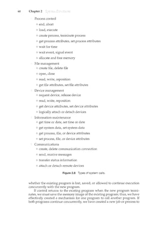 60 Chapter 2
Process control
o end, abort
o load, execute
o create process, terminate process
o get process attributes, set process attributes
o wait for time
o wait event, signal event
o allocate and free memory
File management
o create file, delete file
o open, close
o read, write, reposition
o get file attributes, set file attributes
e: Device management
o request device, release device
o read, write, reposition
o get device attributes, set device attributes
o logically attach or detach devices
Information maintenance
o get time or date, set time or date
o get system data, set system data
o get process, file, or device attributes
o set process, file, or device attributes
Communications
o create, delete communication connection
o send, receive messages
o transfer status information
o attach or detach remote devices
Figure 2.8 Types of system calls.
whether the existing program is lost, saved, or allowed to continue execution
concurrently with the new program.
If control returns to the existing program when the new program termi-
nates, we must save the memory image of the existing program; thus, we have
effectively created a mechanism for one program to call another program. If
both programs continue concurrently, we have created a new job or process to
 