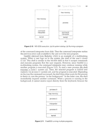 free memory
command
interpreter
(a)
2.4
free memory
process
command
interpreter
(b)
Figure 2.10 MS-DOS execution. (a) At system startup. (b) Running a program.
63
of the command interpreter from disk Then the command interpreter makes
the previous error code available to the user or to the next program.
Fre~_J?_S_I)(der_i_'~c!Jr()In B(:>J,"~eley UNIX) is an example ofa multitasking
syst(:'~ When a user logs on to the system~ the shell oTthe user's-choice-
is run. This shell is similar to the MS-DOS shell in that it accepts commands
and executes programs that the user requests. However, since FreeBSD is a
multitasking system, the command interpreter may continue running while
another program is executed (Figure 2.11). Io startanew:__process,_th_es1w1L
execu~£2_:for-k()sy~tem call. Then, the selected program is loaded into
memory via an exec() system call, and the program is executed. Depending
on the way the command was issued, the shell then either waits for the process
to finish or runs the process "in the background." In the latter case, the shell
immediately requests another command. When a process is rmming in the
background, it cannot receive input directly fron1. the keyboard, because the
process D
free memory
process c
interpreter
Figure 2.11 FreeBSD running multiple programs.
 