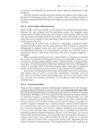 2.4 65
l/0 devices are identified by special file names, directory placement, or file
attributes.
The user interface can also ncake files and devices appear to be similar1 even
though the underlying system calls are dissimilar. This is another example of
the many design decisions that go into building an operating system and user
interface.
2.4.4 Information Maintenance
Many system calls exist simply for the purpose of transferring information
between the user program and the operating system. For example, most
systems have a system call to return the current time and date. Other system
calls may return information about the system, such as the number of current
users, the version number of the operating system, the amount of free memory
or disk space, and so on.
Another set of system calls is helpful in debugging a program. Many
systems provide system calls to dump memory. This provision is useful for
debugging. A program trace lists each system call as it is executed. Even
microprocessors provide a CPU mode known as single step, in which a trap is
executed by the CPU after every instruction. The trap is usually caught by a
debugger.
Many operating systems provide a time profile of a program to indicate
the amount of time that the program executes at a particular location or set
of locations. A time prof~~~~(C_92:1i!~~~i!!'ceE a t~(lC~Ki2l<:ility_S?E!:egl1lar_tii"!'_eE
interrupts. At every occurrence of the timer interrupt, the value of the program
c6l-i:i~te1·-ls recorded. With sufficiently frequent timer interrupts, a statistical
picture of the time spent on various parts of the program can be obtained.
In addition, the operating system keeps information about all its processes,
and system calls are used to access this information. Generally, calls are
also used to reset the process information (get process attributes and
set process attributes). In Section 3.1.3, we discuss what information is
normally kept.
2.4.5 Communication
Th~~e~e two C()ll1l~cJ:JI1__mod_e_l~_()fi!'!e_!El·()_c~ss_col'rll"!'~~nication: the..l"!'~ssag_e::_
passing model and the shared-memory model. !nth~Il!~S~~g_e..pa,s~iJ1gl"!'()'leL
t_l:t_~_C():rrtll12InJfa_fii~gpr§c~~§:~~-e)(c£lailg~ Il'l-es~~ges with one another to transfer
i:tcfo_rillaJi()J}. Messages can be exchanged between the processes either directly
or indirectly through a common mailbox. Before communication can take
place, a connection must be opened. The name of the other communicator
must be known, be it another process on the same system or a process on
another computer comcected by a communications network. Each computer
in a network has a host name by which it is commonly known. A host also
has a network identifier, such as an IP address. Similarly, each process has
a process narne, and this name is translated into an identifier by which the
operating systemcanrefertotheprocess. The get hostidand get processid
system calls do this translation. The identifiers are then passed to the general-
purpose open and close calls provided by the file system or to specific
open connection and close connection system calls, depending on the
system's model of communication. The recipient process usually must give its
 
