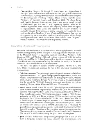 X
Case studies. Chapters 21 through 23 in the book, and Appendices A
through C (which are available onwww.wiley.comJgoI global/silberschatz
and in WileyPLUS), integrate the concepts described in the earlier chapters
by describing real operating systems. These systems include Linux,
Windows XP, FreeBSD, Mach, and Windows 2000. We chose Linux
and FreeBSD because UNIX-at one time-was almost small enough
to understand yet was not a "toy" operating system. Most of its
internal algorithms were selected for simplicity, rather than for speed
or sophistication. Both Linux and FreeBSD are readily available to
computer-science departments, so many students have access to these
systems. We chose Windows XP and Windows 2000 because they provide
an opporhmity for us to study a modern operating system with a design
and implementation drastically different from those of UNIX. Chapter 23
briefly describes a few other influential operating systems.
This book uses examples of many real-world operating systems to illustrate
fundamental operating-system concepts. However, particular attention is paid
to the Microsoft family of operating systems (including Windows Vista,
Windows 2000, and Windows XP) and various versions of UNIX (including
Solaris, BSD, and Mac OS X). We also provide a significant amount of coverage
of the Linux operating system reflecting the most recent version of the kernel
-Version 2.6-at the time this book was written.
The text also provides several example programs written in C and
Java. These programs are intended to run in. the following programming
environments:
Windows systems. The primary programming environment for Windows
systems is the Win32 API (application programming interface), which pro-
vides a comprehensive set of functions for managing processes, threads,
memory, and peripheral devices. We provide several C programs illustrat-
ing the use of the Win32 API. Example programs were tested on systems
rum1.ing Windows Vista, Windows 2000, and Windows XP.
POSIX. POSIX (which stands for Portable Operating System Inte1jace) repre-
sents a set of standards implemented primarily for UNIX-based operating
systems. Although Windows Vista, Windows XP, and Windows 2000 sys-
tems can also run certain POSIX programs, our coverage of POSIX focuses
primarily on UNIX and Linux systems. POSIX-compliant systems must
implement the POSIX core standard (POSIX.1): Linux, Solaris, and Mac OS
X are examples of POSIX-compliant systems. POSIX also defines several
extensions to the standards, including real-time extensions (POSIXl.b) and
an extension for a threads library (POSIX1.c, better known as Pthreads). We
provide several programn1.ing examples written inC illustrating the POSIX
base API, as well as Pthreads and the extensions for real-time programming.
These example programs were tested on Debian Linux 2.4 and 2.6 systems,
Mac OS X10.5, and Solaris 10 using the gee 3.3 and 4.0 compilers.
Java. Java is a widely used programming language with a rich API and
built-in language support for thread creation and management. Java
 