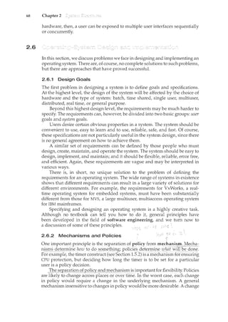 68 Chapter 2
2.6
hardware, then, a user can be exposed to multiple user interfaces sequentially
or concurrently.
In this section, we discuss problems we face in designing and implementing an
operating system. There are, of course, no complete solutions to such problems,
but there are approaches that have proved successful.
2.6.1 Design Goals
The first problem in designing a system is to define goals and specifications.
At the highest level, the design of the system will be affected by the choice of
hardware and the type of system: batch, time shared, single user, multiuser,
distributed, real time, or general purpose.
Beyond this highest design level, the requirements may be much harder to
specify. The requirements can, however, be divided into two basic groups: user
goals and system goals.
Users desire certain obvious properties in a system. The system should be
convenient to use, easy to learn and to use, reliable, safe, and fast. Of course,
these specifications are not particularly useful in the system design, since there
is no general agreement on how to achieve them.
A similar set of requirements can be defined by those people who must
design, create, maintain, and operate the system. The system should be easy to
design, implement, and maintain; and it should be flexible, reliable, error free,
and efficient. Again, these requirements are vague and may be interpreted in
various ways.
There is, in short, no unique solution to the problem of defining the
requirements for an operating system. The wide range of systems in existence
shows that different requirements can result in a large variety of solutions for
different environments. For example, the requirements for VxWorks, a real-
time operating system for embedded systems, must have been substantially
different from those for MVS, a large multiuser, multiaccess operating system
for IBM mainframes.
Specifying and designing an operating system is a highly creative task.
Although no textbook can tell you how to do it, general principles have
been developed in the field of software engineering, and we turn now to
a discussion of some of these principles. c -
2.6.2 Mechanisms and Policies .,
I
One important principle is the separation of policy from mechanisiil~echa::
1'lis~s (:leter111il1e hcnu !Q_c:@-son'l~tl-til1g; p()lic:les (i~termir<e .zul1dTwilCbe done.
For example, the timer construct (see Section 1.5.2) is a mechani.sril:-forensill1ng
CPU protection, but deciding how long the timer is to be set for a particular
user is a policy decision.
_]'h~_S_§122l!Cl_tig!l:()fP.Qli_cy_an_ci~T1_echanism is imp()rtant for flexibility. Policies
are likely to change across places o1:'over- time. 'rri tll'e worst case, each change
in policy would require a change in the underlying mechanism. A general
mechanism insensitive to changes in policy would be more desirable. A change
 