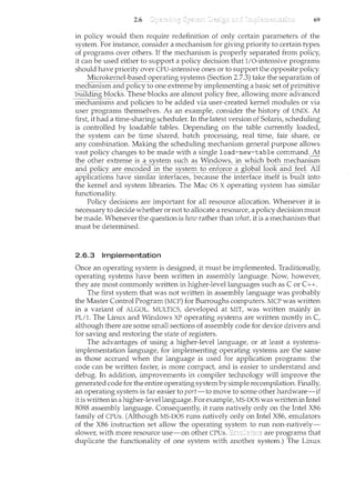 2.6 69
in policy would then require redefinition of only certain parameters of the
system. For instance, consider a mechanism for giving priority to certain types
of programs over others. If the mechanism. is properly separated from policy,
it can be used either to support a policy decision that I/O-intensive progran1.s
should have priority over CPU-intensive ones or to support the opposite policy.
Microkernel=based operati1lg sy_sh:~ms(Section 2-?.3)take the separation of
mechai~1Sinai~Cfp?Hcyto one extreme byimplementing a basicset()j_pri111.iti_y~
1Jiwding bfocks. These blocks are almost policy free, allowing more advanced
-1necharnsms and policies to be added via user-created kernel modules or via
user programs themselves. As an example, consider the history of UNIX. At
first, it had a time-sharing scheduler. In the latest version of Solaris, scheduling
is controlled by loadable tables. Depending on the table currently loaded,
the system can be time shared, batch processing, real time, fair share, or
any combination. Making the scheduling mechanism general purpose allows
vast policy changes to be made with a single load-new-table command. At
th_~ ()th~r extreme is_il_~~~t~l"Il ~:ttC:l~-as_1t'i_!l_t:l()!YJ'c_~ 1T~~icJ:l ~Qt~ J1"leC:!'.c:l~~~1l~
and_p()_1i_c_y__a_:r~_epc:()ciec:lj~1._!he sy~te~_ t(J_e_Ilforce__~gl()~~l()Ok an_cl_ fe_eL All
applications have similar interfaces, because the interface itself is built into
the kernel and system libraries. The Mac OS X operating system has similar
functionality.
Policy decisions are important for all resource allocation. Whenever it is
necessary to decide whether or not to allocate a resource, a policy decision must
be made. Whenever the question is how rather than what, it is a mechanism that
must be determined.
2.6.3 Implementation
Once an operating system is designed, it must be implemented. Traditionally,
operating systems have been written in assembly language. Now, however,
they are most commonly written in higher-level languages such as Cor C++.
The first system that was not written in assembly language was probably
the Master Control Program (MCP) for Burroughs computers. MCP was written
in a variant of ALGOL. MULTICS, developed at MIT, was written mainly in
PL/1. The Linux and Windows XP operating systems are written mostly in C,
although there are some small sections of assembly code for device drivers and
for saving and restoring the state of registers.
The advantages of using a higher-level language, or at least a systems-
implementation language, for implementing operating systems are the same
as those accrued when the language is used for application programs: the
code can be written faster, is more compact, and is easier to understand and
debug. In addition, improvements in compiler technology will improve the
generated code for the entire operating systemby simple recompilation. Finally,
an operating system is far easier to port-to move to some other hardware-if
it is written in a higher-level language. For example, MS-DOS was written in Intel
8088 assembly language. Consequently, it runs natively only on the Intel X86
family of CPUs. (Although MS-DOS runs natively only on Intel X86, emulators
of the X86 instruction set allow the operating system to run non-natively-
slower, with more resource use-on other CPUs. are programs that
duplicate the functionality of one system with another system.) The Linux
 