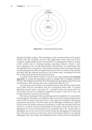 72 Chapter 2
Figure 2.14 A layered operating system.
M~-:.QOi'ilncil]l'J_IX systeill~· The operating system can then retain much greater
control over the computer and over the applications that make use of that
computer. Implementers have more freedom in changing the inner workin.gs
of the system and in creating modular operating systems. Under a top-
down approach, the overall functionality and features are determined and
are separated into components. Information hiding is also important, because
it leaves programmers free to implement the low-level routines as they see fit,
provided that the external interface of the routine stays unchanged and that
the routine itself performs the advertised task.
A system can be made modular in many ways. Qne method is the layered
approach, in which the operating system is broken ii1to a 1l.umberoflayers
""(lever8J.TI1eoottom.Iiiyer.(layer 0).1stheTiarawai;e; the nig:Ytesl: (layerN)..1sfhe
user interface. This layering structure is depicted in Figure 2.14.
An operating-system layer is an implementation of an abstract object made
up of data and the operations that can manipulate those data. A typical
operating-system layer-say, layer M -consists of data structures and a set
of routines that can be invoked by higher-level layers. Layer M, in turn, can
invoke operations on lower-level layers.
The main advantage of the layered approach is simplicity of construction
and debugging. The layers are selected so that each uses functions (operations)
and services of only lower-level layers. This approach simplifies debugging
and .system verification. The first layer can be debugged without any concern
for the rest of the system, because, by definition, it uses only the basic hardware
(which is assumed correct) to implement its functions. Once the first layer is
debugged, its correct functioning can be assumed while the second layer is
debugged, and so on. If an error is found during the debugging of a particular
layer, the error must be on that layer, because the layers below it are already
debugged. Thus, the design and implementation of the system are simplified.
 