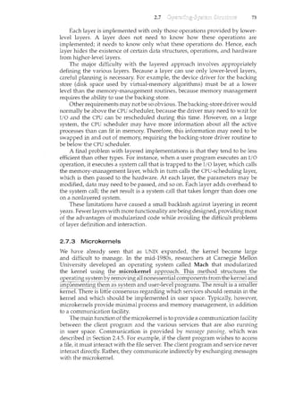 2.7 73
Each layer is implemented with only those operations provided by lower-
level layers. A layer does not need to know how these operations are
implemented; it needs to know only what these operations do. Hence, each
layer hides the existence of certain data structures, operations, and hardware
from higher-level layers.
The major difficulty with the layered approach involves appropriately
defining the various layers. Because a layer can use only lower-level layers,
careful planning is necessary. For example, the device driver for the backing
store (disk space used by virtual-memory algorithms) must be at a lower
level than the memory-management routines, because memory management
requires the ability to use the backing store.
Other requirements may not be so obvious. The backing-store driver would
normally be above the CPU scheduler, because the driver may need to wait for
I/0 and the CPU can be rescheduled during this time. However, on a large
system, the CPU scheduler m.ay have more information about all the active
processes than can fit in memory. Therefore, this u1.formation may need to be
swapped u1. and out of memory, requiring the backu1.g-store driver routine to
be below the CPU scheduler.
A final problem with layered implementations is that they tend to be less
efficient than other types. For instance, when a user program executes an I/0
operation, it executes a system call that is trapped to the I/0 layer, which calls
the memory-management laye1~ which in tum calls the CPU-scheduling layer,
which is then passed to the hardware. At each layer, the parameters may be
modified, data may need to be passed, and so on. Each layer adds overhead to
the system call; the net result is a system call that takes longer than does one
on a nonlayered system.
These limitations have caused a small backlash against layering in recent
years. Fewer layers with more functionality are beu1.g designed, providu1.g most
of the advantages of modularized code while avoidu1.g the difficult problems
of layer definition and interaction.
2.7.3 Microkernels
We have already seen that as UNIX expanded, the kernel became large
and difficult to manage. In the mid-1980s, researchers at Carnegie Mellon
University developed an operatu1.g system called Mach that modularized
the kernel using the ~i~roke~ll:~_!_~EE1~()2lC:~~I.b~._gL~!b_()_<:!_0ructl.~~~~--t!~e
operatingsystemby removing all nonessential cornponentsfrom thekemel and
1mp~e_l?:l~-ll:!~~~itil~!?::t~~s-~~fe_l"Il~~~~rl.ls_~l:~i~r~}:Jr()greili~~:·the.reslinis-asmarrei:
kernel. There is little consensus regarding which services should remain u1. the
kernel and which should be implemented in user space. Typically, however,
microkernels provide minimal process and memory management, in addition
to a communication facility.
The main function of the microkernel is to provide a communication facility
between the client program and the various services that are also rum1.ing
in user space. Communication is provided by message passing, which was
described in Section 2.4.5. For example, if the client program wishes to access
a file, it must interact with the file server. The client program and service never
interact directly. Rathel~ they communicate indirectly by exchanging messages
with the microkemel.
 