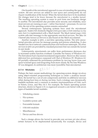 74 Chapter 2
One benefit of the microkernel approach is ease of extending the operating
system. All new services are added to user space and consequently do not
require modification of the kernel. When the kernel does have to be modified,
the changes tend to be fewer, because the microkernel is a smaller kernel.
The resulting operating system is easier to port from one hardware design
to another. The microkernel also provides more security and reliability, since
most services are running as user-rather than kernel-processes. If a service
fails, the rest of the operating system remains untouched.
Several contemporary operating systems have used the microkernel
approach. Tru64 UNIX (formerly Digital UNIX) provides a UNIX interface to the
user, but it is implemented with a Mach kernel. The Mach kernel maps UNIX
system calls into messages to the appropriate user-level services. The Mac OS
X kernel (also known as Darwin) is also based on the Mach microkernel.
Another example is QNX, a real-time operating system. The QNX nl.icro-
kernel provides services for message passing and process scheduling. It also
handles low-level network communication and hardware interrupts. All other
services in QNX are provided by standard processes that run outside the kernel
in user mode.
Unfortunately, microkernels can suffer from performance decreases due
to increased system function overhead. Consider the history of Windows NT.
The first release had a layered microkernel organization. However, this version
delivered low performance compared with that of Windows 95. Windows NT
4.0 partially redressed the performance problem by moving layers from user
space to kernel space and integrating them more closely. By the time Windows
XP was designed, its architecture was more monolithic than microkernel.
2.7.4 Modules
Perhaps the best current methodology for operating-system design involves
using object-oriented programming techniques to create a modular kernel.
Here, the kernel has a set of core components and links in additional services
either during boot time or during run time. Such a strategy uses dynamically
loadable modules and is common in modern implementations of UNIX, such
as Solaris, Linux, and Mac OS X. For example, the Solaris operating system
structure, shown in Figure 2.15, is organized armmd a core kernel with seven
types of loadable kernel modules:
Scheduling classes
File systems
Loadable system calls
Executable formats
STREAMS modules
Miscellaneous
Device and bus drivers
Such a design allows the kernel to provide core services yet also allows
certain features to be implemented dynamically. For example, device and
 