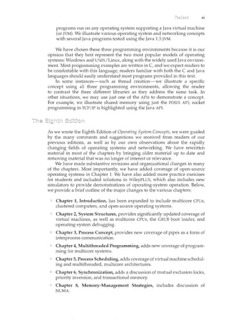 xi
programs run on any operating system supporting a Java virtual machine
(or JVM). We illustrate various operating system and networking concepts
with several Java programs tested using the Java 1.5 JVM.
We have chosen these three programming environments because it is our
opinion that they best represent the two most popular models of operating
systems: Windows and UNIX/Linux, along with the widely used Java environ-
ment. Most programming examples are written in C, and we expect readers to
be comfortable with this language; readers familiar with both the C and Java
languages should easily understand most programs provided in this text.
In some instances-such as thread creation-we illustrate a specific
concept using all three programming environments, allowing the reader
to contrast the three different libraries as they address the same task. In
other situations, we may use just one of the APis to demonstrate a concept.
For example, we illustrate shared memory using just the POSIX API; socket
programming in TCP/IP is highlighted using the Java API.
As we wrote the Eighth Edition of Operating System Concepts, we were guided
by the many comments and suggestions we received from readers of our
previous editions, as well as by our own observations about the rapidly
changing fields of operating systems and networking. We have rewritten
material in most of the chapters by bringing older material up to date and
removing material that was no longer of interest or relevance.
We have made substantive revisions and organizational changes in many
of the chapters. Most importantly, we have added coverage of open-source
operating systems in Chapter 1. We have also added more practice exercises
for students and included solutions in WileyPLUS, which also includes new
simulators to provide demonstrations of operating-system operation. Below,
we provide a brief outline of the major changes to the various chapters:
Chapter 1, Introduction, has been expanded to include multicore CPUs,
clustered computers, and open-source operating systems.
Chapter 2, System Structures, provides significantly updated coverage of
virtual machines, as well as multicore CPUs, the GRUB boot loader, and
operating-system debugging.
Chapter 3, Process Concept, provides new coverage of pipes as a form of
interprocess communication.
Chapter 4, Multithreaded Programming, adds new coverage of program-
ming for multicore systems.
Chapter 5, Process Scheduling, adds coverage of virtual machine schedul-
ing and multithreaded, multicore architectures.
Chapter 6, Synchronization, adds a discussion of mutual exclusion locks,
priority inversion, and transactional memory.
Chapter 8, Memory-Management Strategies, includes discussion of
NUMA.
 