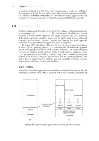 76 Chapter 2
2.8
In addition to Mach and BSD, the kernel environment provides an I/0 kit for
development of device drivers and dynamically loadable modules (which Mac
OS X refers to as kernel extensions). As shown in the figure, applications and
comn:10n services can make use of either the Mach or BSD facilities directly.
The layered approach described in Section 2.7.2 is taken to its logical conclusion
in the concept of a The fundamental idea behind a virtual
machine is to abstract the hardware of a si11.gle computer (the CPU, memory,
disk drives, network interface cards, and so forth) into several different
execution environments, thereby creating the illusion that each separate
execution environment is run.ning its own private computer.
By using CPU scheduling (Chapter 5) and virtual-memory techniques
(Chapter 9), an operating system can create the illusion that a process
has its own processor with its own (virtual) memory. The virtual machine
provides an interface that is identical to the underlying bare hardware. Each
process is provided with a (virtual) copy of the underlying computer
(Figure 2.17). Usually, the guest process is in fact an operating system, and
that is how a single physical machine can run multiple operating systems
concurrently, each in its own virtual machine.
2.8.1 History
Virtual machines first appeared commercially on IBM mainframes via the VM
operating system in 1972. VM has evolved and is still available, and many of
processes
programming/
/ interface
1----~-----1
kernel
(a)
processes
processes
processes
kernel kernel kernel
VM1 VM2 VM3
virtual-machine
implementation
(b)
Figure 2.17 System models. (a) Nonvirtual machine. (b) Virtual machine.
 