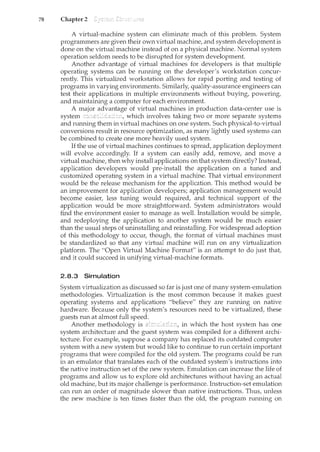 78 Chapter 2
A virtual-machine system can eliminate much of this problem. System
programmers are given their own virtual machine, and system development is
done on the virtual machine instead of on a physical machine. Normal system
operation seldom needs to be disrupted for system development.
Another advantage of virtual machines for developers is that multiple
operating systems can be running on the developer's workstation concur-
rently. This virtualized workstation allows for rapid porting and testing of
programs in varying enviromnents. Sin'lilarly, quality-assurance engineers can
test their applications in multiple environments without buying, powering,
and maintaining a computer for each environment.
A major advantage of virtual machines in production data-center use is
system which involves taking two or more separate systems
and running them in virtual machines on one system. Such physical-to-virtual
conversions result in resource optimization, as many lightly used systems can
be combined to create one more heavily used system.
If the use of virtual machines continues to spread, application deployment
will evolve accordingly. If a system can easily add, remove, and move a
virtual machine, then why install applications on that system directly? Instead,
application developers would pre-install the application on a tuned and
customized operating system in a virh1al machine. That virtual environment
would be the release mechanism for the application. This method would be
an improvement for application developers; application management would
become easier, less tuning would required, and technical support of the
application would be more straightforward. System administrators would
find the environment easier to manage as well. Installation would be simple,
and redeploying the application to another system would be much easier
than the usual steps of uninstalling and reinstalling. For widespread adoption
of this methodology to occur, though, the format of virtual machines must
be standardized so that any virtual machine will run on any virtualization
platform. The "Open Virtual Machine Format" is an attempt to do just that,
and it could succeed in unifying virtual-machine formats.
2.8.3 Simulation
System virtualization as discussed so far is just one of many system-emulation
methodologies. Virtualization is the most common because it makes guest
operating systems and applications "believe" they are running on native
hardware. Because only the system's resources need to be virtualized, these
guests run at almost full speed.
Another methodology is in which the host system has one
system architecture and the guest system was compiled for a different archi-
tecture. For example, suppose a company has replaced its outdated computer
system with a new system but would like to continue to run certain important
programs that were compiled for the old system. The programs could be run
in an e1nulator that translates each of the outdated system's instructions into
the native instruction set of the new system. Emulation can increase the life of
programs and allow us to explore old architectures without having an actual
old machine, but its major challenge is performance. Instruction-set emulation
can run an order of magnitude slower than native instructions. Thus, unless
the new machine is ten times faster than the old, the program running on
 