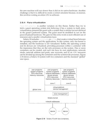 2.8 79
the new machine will run slower than it did on its native hardware. Another
challenge is that it is difficult to create a correct emulator because, in essence,
this involves writing an entire CPU in software.
2.8.4 Para-virtualization
is another vanat10n on this theme. Rather than try to
trick a guest operating system into believing it has a system to itself, para-
virtualization presents the guest with a system that is similar but not identical
to the guest's preferred system. The guest must be modified to run on the
paravirtualized hardware. The gain for this extra work is more efficient use of
resources and a smaller virtualization layer.
Solaris 10 includes or that create a virtual layer between
the operating system and the applications. In this system, only one kernel is
installed, and the hardware is not virtualized. Rather, the operating system
and its devices are virtualized, providing processes within a container with
the impression that they are the only processes on the system. One or more
containers can be created, and each can have its own applications, network
stacks, network address and ports, user accounts, and so on. CPU resources
can be divided up among the containers and the systemwide processes. Figure
2.18 shows a Solaris 10 system with two containers and the standard "global"
user space.
user programs
system programs
CPU resources
memory resources
global zone
user programs
system programs
network addresses
device access
CPU resources
user programs
system programs
network addresses
device access
CPU resources
memory resources memory resources
zone 1 zone 2
virtual platform
device management
Figure 2.18 Solaris I 0 with two containers.
 